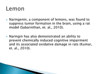 Naringenin, a component of lemons, was found to suppress tumor formation in the brain, using a rat model (Sabarinthan, et. al., 2010).Naringin has also demonstrated an ability to prevent chemically induced cognitive impairment and its associated oxidative damage in rats (Kumar, et. al., 2010).Lemon