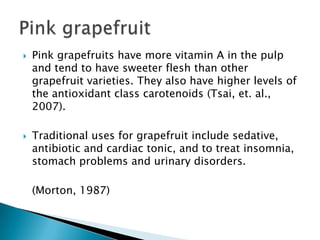 Pink grapefruits have more vitamin A in the pulp and tend to have sweeter flesh than other grapefruit varieties. They also have higher levels of the antioxidant class carotenoids (Tsai, et. al., 2007).Traditional uses for grapefruit include sedative, antibiotic and cardiac tonic, and to treat insomnia, stomach problems and urinary disorders.	(Morton, 1987) Pink grapefruit
