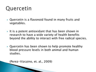 Quercetin is a flavonoid found in many fruits and vegetables.It is a potent antioxidant that has been shown in research to have a wide variety of health benefits beyond the ability to interact with free radical species.Quercetin has been shown to help promote healthy blood pressure levels in both animal and human studies.	(Perez-Vizcaino, et. al., 2009)Quercetin