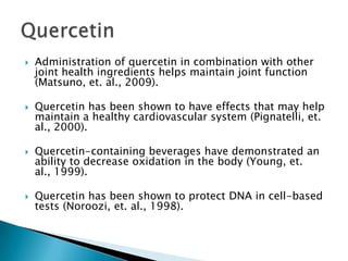 Administration of quercetin in combination with other joint health ingredients helps maintain joint function (Matsuno, et. al., 2009).Quercetin has been shown to have effects that may help maintain a healthy cardiovascular system (Pignatelli, et. al., 2000).Quercetin-containing beverages have demonstrated an ability to decrease oxidation in the body (Young, et. al., 1999).Quercetin has been shown to protect DNA in cell-based tests (Noroozi, et. al., 1998).Quercetin