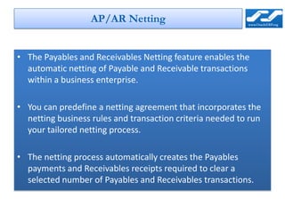 AP/AR Netting


• The Payables and Receivables Netting feature enables the
  automatic netting of Payable and Receivable transactions
  within a business enterprise.

• You can predefine a netting agreement that incorporates the
  netting business rules and transaction criteria needed to run
  your tailored netting process.

• The netting process automatically creates the Payables
  payments and Receivables receipts required to clear a
  selected number of Payables and Receivables transactions.
 