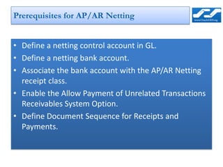 Prerequisites for AP/AR Netting


• Define a netting control account in GL.
• Define a netting bank account.
• Associate the bank account with the AP/AR Netting
  receipt class.
• Enable the Allow Payment of Unrelated Transactions
  Receivables System Option.
• Define Document Sequence for Receipts and
  Payments.
 