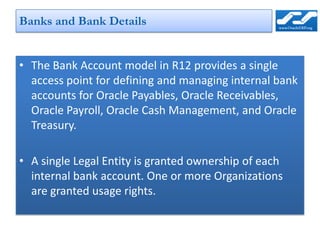 Banks and Bank Details


• The Bank Account model in R12 provides a single
  access point for defining and managing internal bank
  accounts for Oracle Payables, Oracle Receivables,
  Oracle Payroll, Oracle Cash Management, and Oracle
  Treasury.

• A single Legal Entity is granted ownership of each
  internal bank account. One or more Organizations
  are granted usage rights.
 