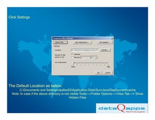 Click Settings




The Default Location as below:
       C:Documents and Settingsdpdbw02Application DataSunJavaDeploymentcache
  Note: In case if the above directory is not visible Tools--->Folder Options--->View Tab---> Show
                                             Hidden Files
 