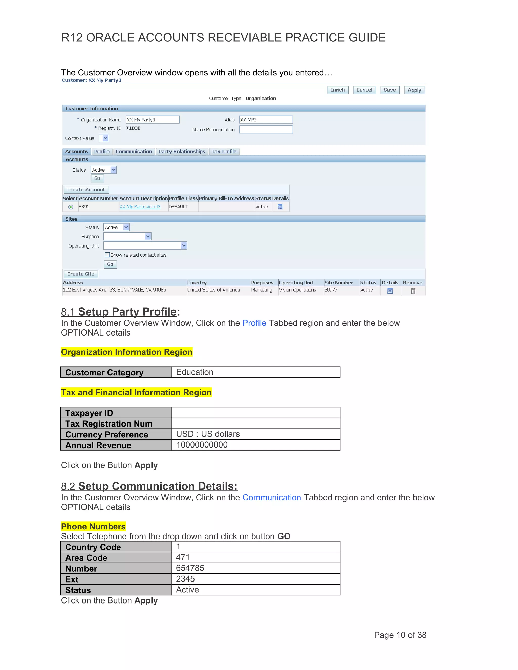 R12 ORACLE ACCOUNTS RECEVIABLE PRACTICE GUIDE
The Customer Overview window opens with all the details you entered…
8.1 Setup Party Profile:
In the Customer Overview Window, Click on the Profile Tabbed region and enter the below
OPTIONAL details
Organization Information Region
Customer Category Education
Tax and Financial Information Region
Taxpayer ID
Tax Registration Num
Currency Preference USD : US dollars
Annual Revenue 10000000000
Click on the Button Apply
8.2 Setup Communication Details:
In the Customer Overview Window, Click on the Communication Tabbed region and enter the below
OPTIONAL details
Phone Numbers
Select Telephone from the drop down and click on button GO
Country Code 1
Area Code 471
Number 654785
Ext 2345
Status Active
Click on the Button Apply
Page 10 of 38
 