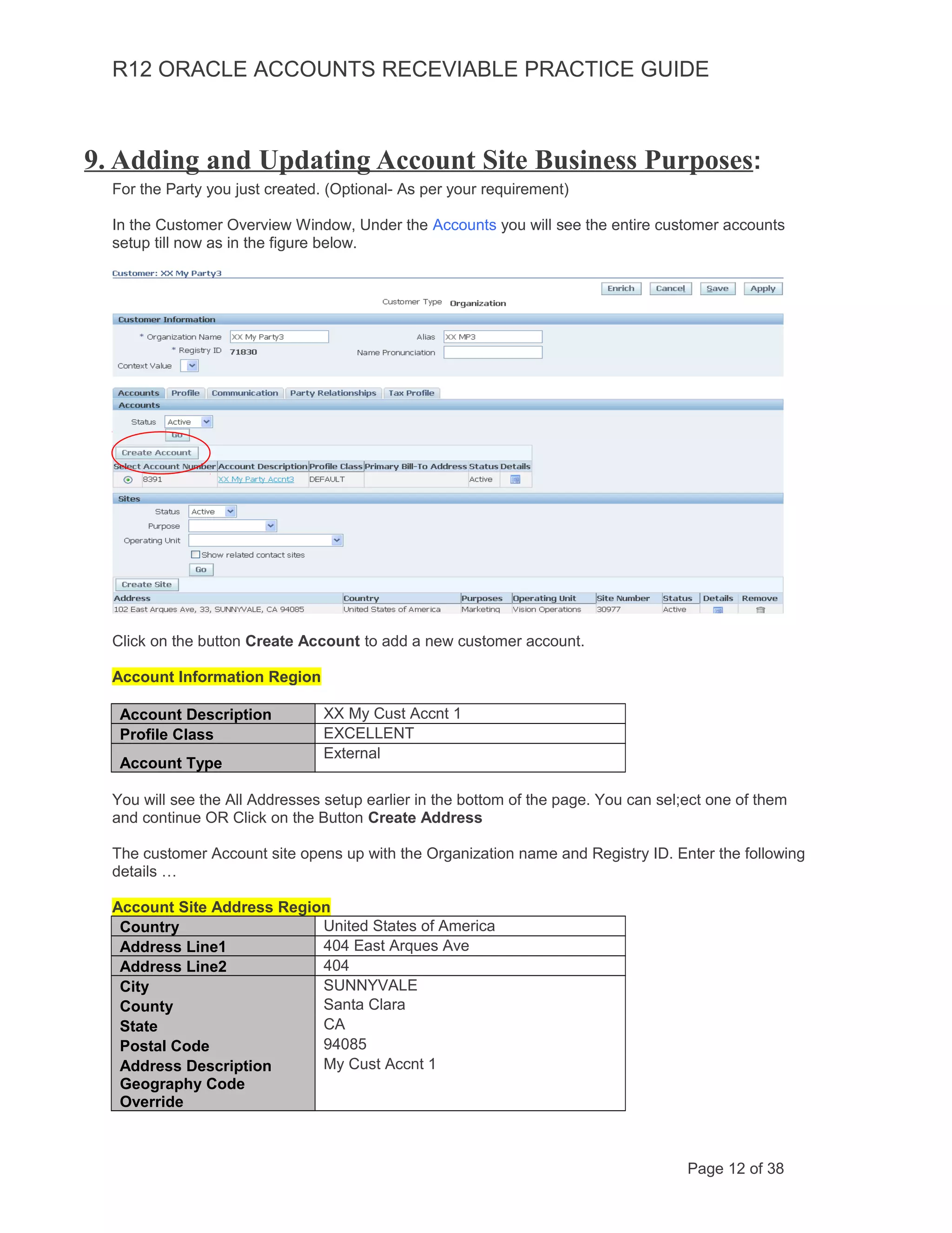 R12 ORACLE ACCOUNTS RECEVIABLE PRACTICE GUIDE
9. Adding and Updating Account Site Business Purposes:
For the Party you just created. (Optional- As per your requirement)
In the Customer Overview Window, Under the Accounts you will see the entire customer accounts
setup till now as in the figure below.
Click on the button Create Account to add a new customer account.
Account Information Region
Account Description XX My Cust Accnt 1
Profile Class EXCELLENT
Account Type
External
You will see the All Addresses setup earlier in the bottom of the page. You can sel;ect one of them
and continue OR Click on the Button Create Address
The customer Account site opens up with the Organization name and Registry ID. Enter the following
details …
Account Site Address Region
Country United States of America
Address Line1 404 East Arques Ave
Address Line2 404
City SUNNYVALE
County Santa Clara
State CA
Postal Code 94085
Address Description My Cust Accnt 1
Geography Code
Override
Page 12 of 38
 