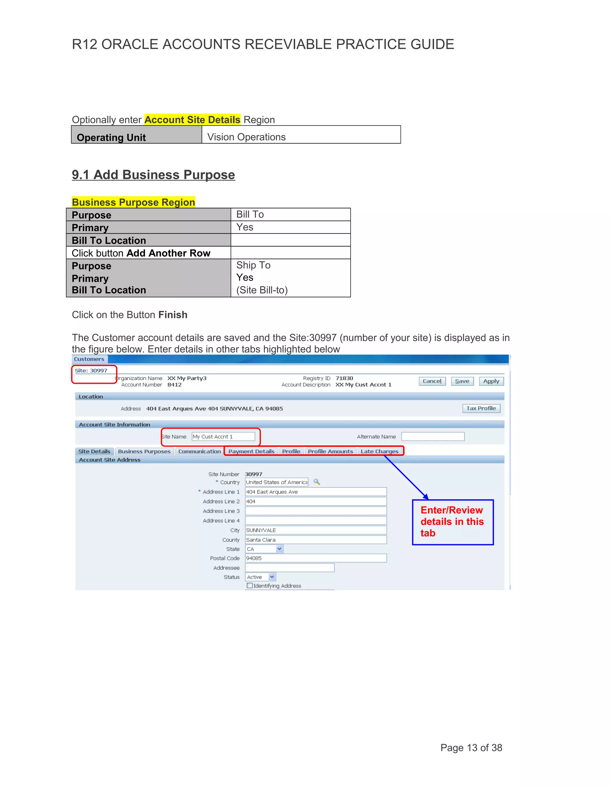 R12 ORACLE ACCOUNTS RECEVIABLE PRACTICE GUIDE
Optionally enter Account Site Details Region
Operating Unit Vision Operations
9.1 Add Business Purpose
Business Purpose Region
Purpose Bill To
Primary Yes
Bill To Location
Click button Add Another Row
Purpose Ship To
Primary Yes
Bill To Location (Site Bill-to)
Click on the Button Finish
The Customer account details are saved and the Site:30997 (number of your site) is displayed as in
the figure below. Enter details in other tabs highlighted below
Page 13 of 38
Enter/Review
details in this
tab
 