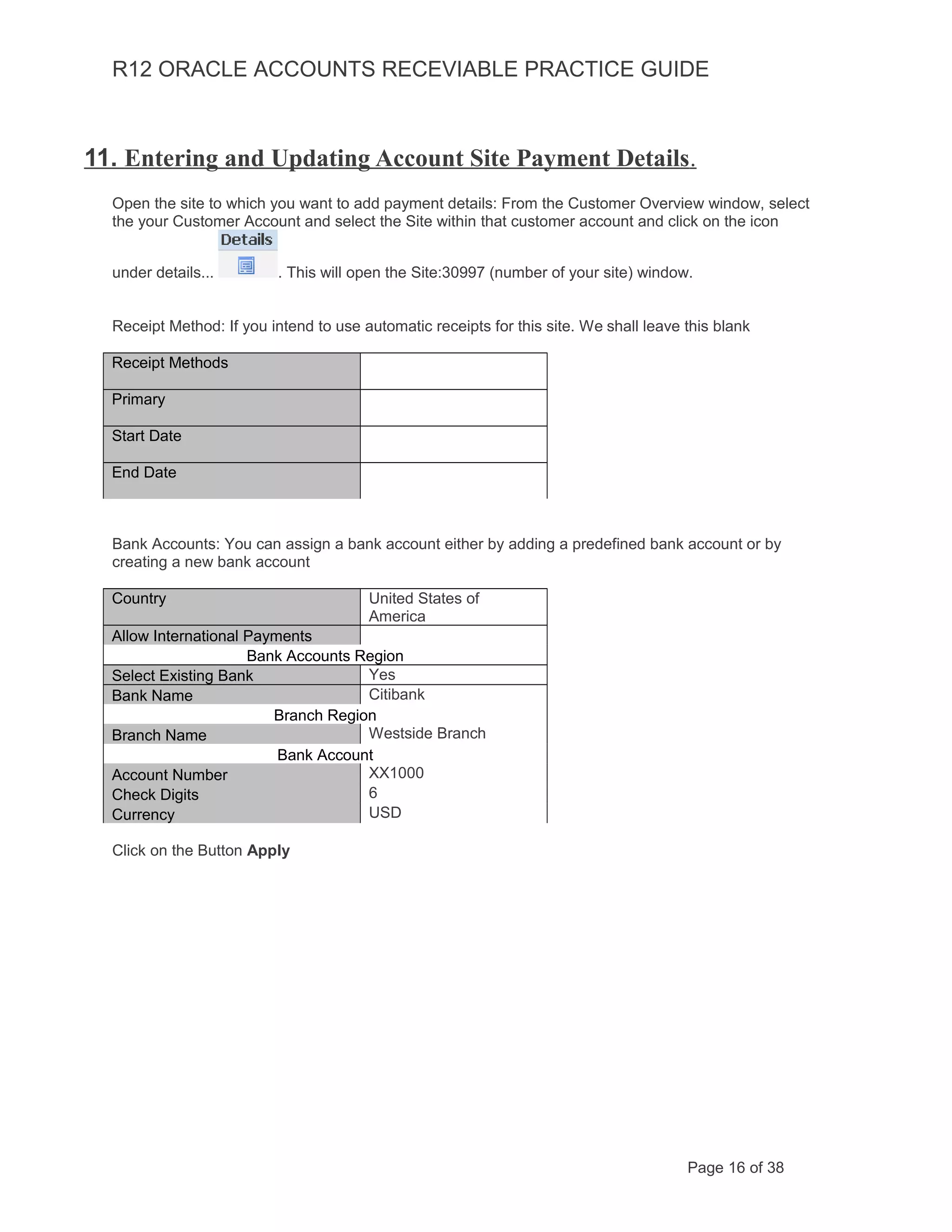 R12 ORACLE ACCOUNTS RECEVIABLE PRACTICE GUIDE
11. Entering and Updating Account Site Payment Details.
Open the site to which you want to add payment details: From the Customer Overview window, select
the your Customer Account and select the Site within that customer account and click on the icon
under details... . This will open the Site:30997 (number of your site) window.
Receipt Method: If you intend to use automatic receipts for this site. We shall leave this blank
Receipt Methods
Primary
Start Date
End Date
Bank Accounts: You can assign a bank account either by adding a predefined bank account or by
creating a new bank account
Country United States of
America
Allow International Payments
Bank Accounts Region
Select Existing Bank Yes
Bank Name Citibank
Branch Region
Branch Name Westside Branch
Bank Account
Account Number XX1000
Check Digits 6
Currency USD
Click on the Button Apply
Page 16 of 38
 