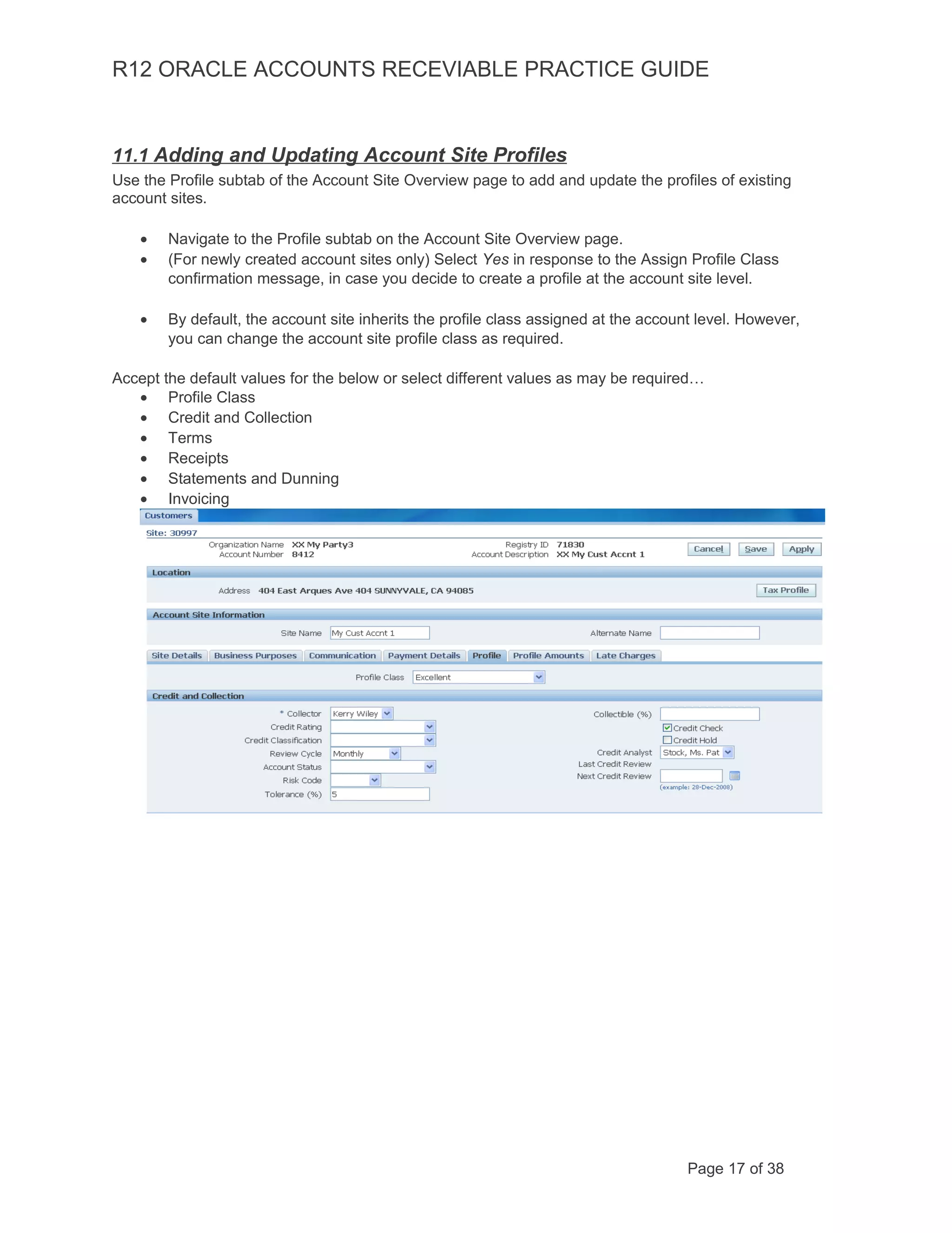 R12 ORACLE ACCOUNTS RECEVIABLE PRACTICE GUIDE
11.1 Adding and Updating Account Site Profiles
Use the Profile subtab of the Account Site Overview page to add and update the profiles of existing
account sites.
• Navigate to the Profile subtab on the Account Site Overview page.
• (For newly created account sites only) Select Yes in response to the Assign Profile Class
confirmation message, in case you decide to create a profile at the account site level.
• By default, the account site inherits the profile class assigned at the account level. However,
you can change the account site profile class as required.
Accept the default values for the below or select different values as may be required…
• Profile Class
• Credit and Collection
• Terms
• Receipts
• Statements and Dunning
• Invoicing
Page 17 of 38
 