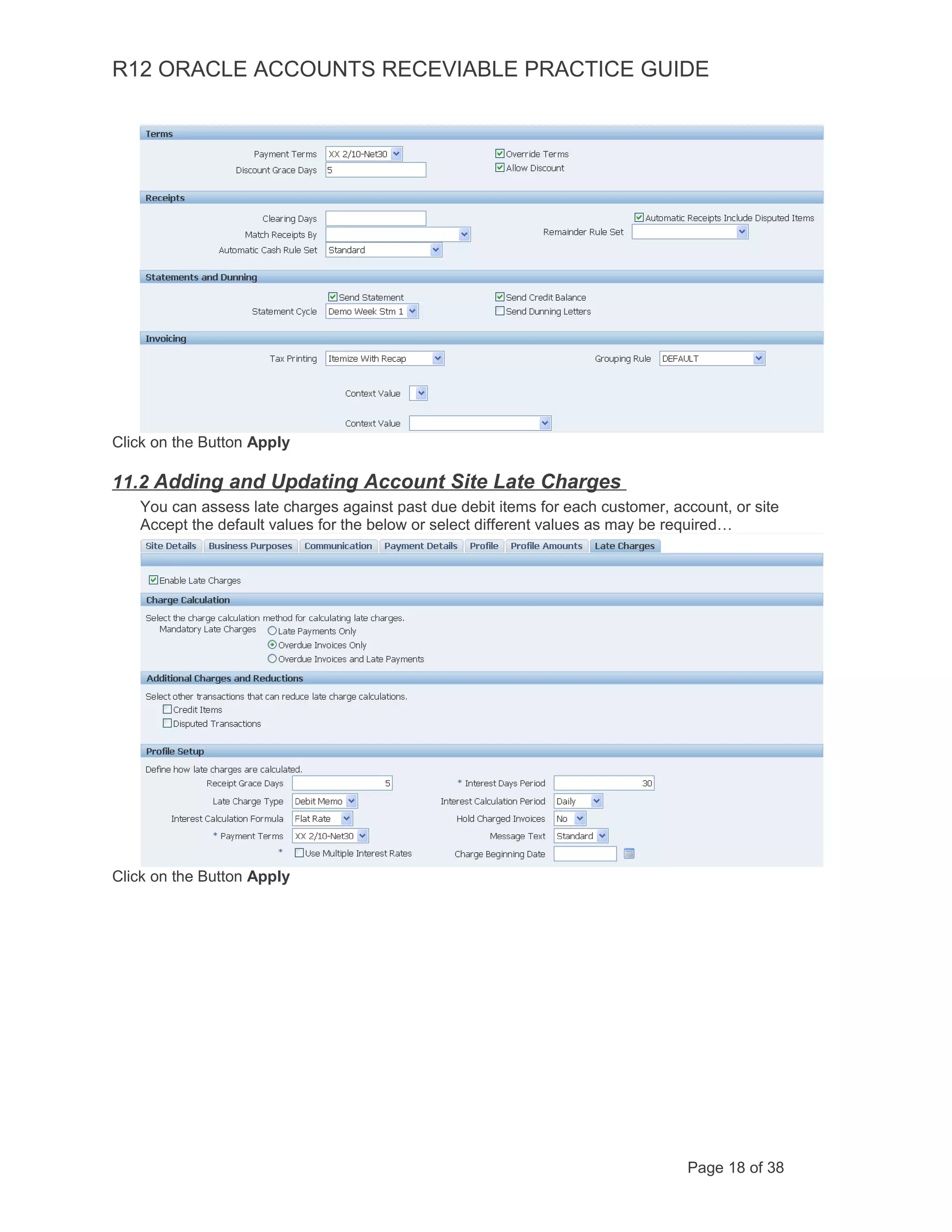 R12 ORACLE ACCOUNTS RECEVIABLE PRACTICE GUIDE
Click on the Button Apply
11.2 Adding and Updating Account Site Late Charges
You can assess late charges against past due debit items for each customer, account, or site
Accept the default values for the below or select different values as may be required…
Click on the Button Apply
Page 18 of 38
 