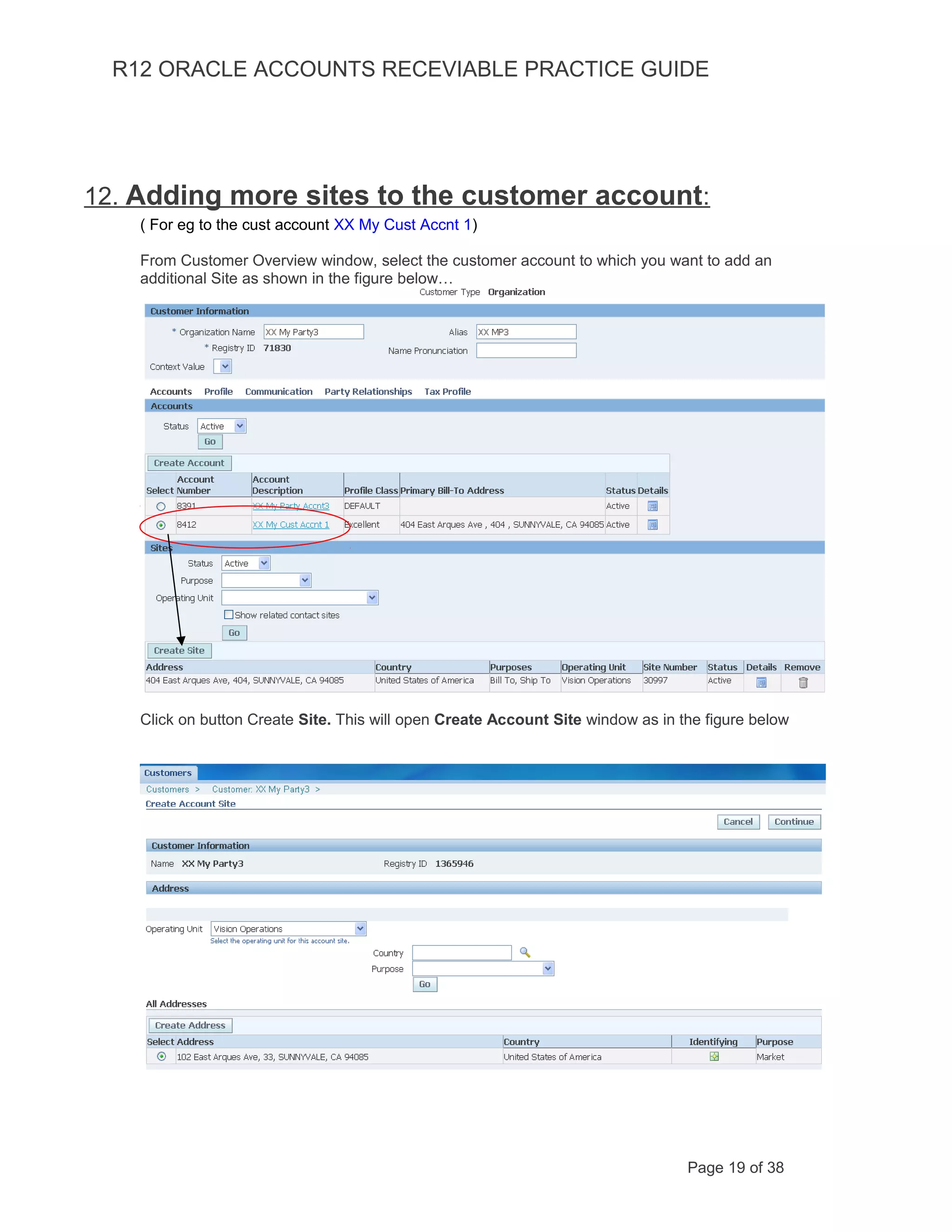 R12 ORACLE ACCOUNTS RECEVIABLE PRACTICE GUIDE
12. Adding more sites to the customer account:
( For eg to the cust account XX My Cust Accnt 1)
From Customer Overview window, select the customer account to which you want to add an
additional Site as shown in the figure below…
Click on button Create Site. This will open Create Account Site window as in the figure below
Page 19 of 38
 