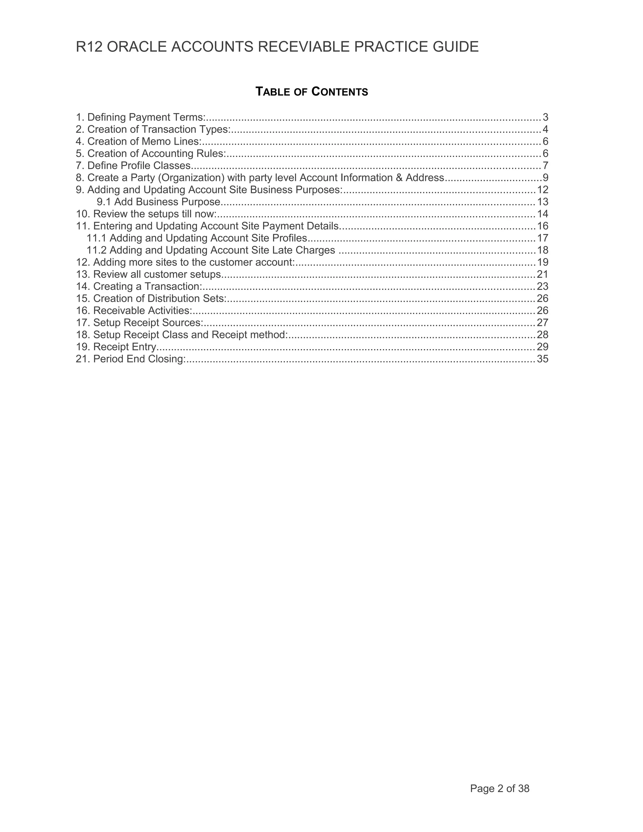R12 ORACLE ACCOUNTS RECEVIABLE PRACTICE GUIDE
TABLE OF CONTENTS
1. Defining Payment Terms:..................................................................................................................3
2. Creation of Transaction Types:.........................................................................................................4
4. Creation of Memo Lines:...................................................................................................................6
5. Creation of Accounting Rules:...........................................................................................................6
7. Define Profile Classes.......................................................................................................................7
8. Create a Party (Organization) with party level Account Information & Address.................................9
9. Adding and Updating Account Site Business Purposes:.................................................................12
9.1 Add Business Purpose...........................................................................................................13
10. Review the setups till now:............................................................................................................14
11. Entering and Updating Account Site Payment Details...................................................................16
11.1 Adding and Updating Account Site Profiles.............................................................................17
11.2 Adding and Updating Account Site Late Charges ...................................................................18
12. Adding more sites to the customer account:..................................................................................19
13. Review all customer setups...........................................................................................................21
14. Creating a Transaction:.................................................................................................................23
15. Creation of Distribution Sets:.........................................................................................................26
16. Receivable Activities:.....................................................................................................................26
17. Setup Receipt Sources:.................................................................................................................27
18. Setup Receipt Class and Receipt method:....................................................................................28
19. Receipt Entry.................................................................................................................................29
21. Period End Closing:.......................................................................................................................35
Page 2 of 38
 