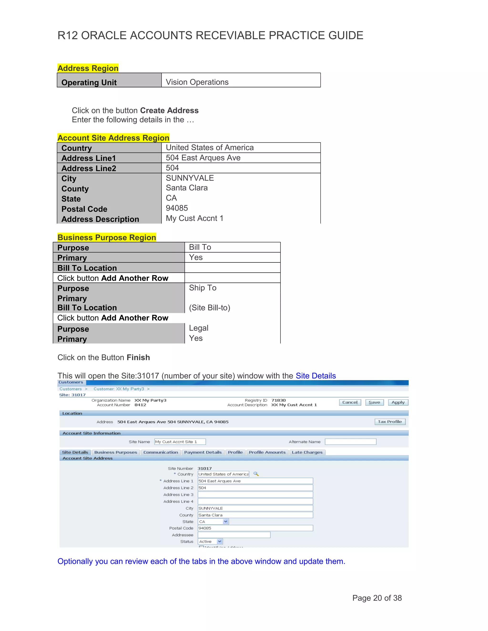 R12 ORACLE ACCOUNTS RECEVIABLE PRACTICE GUIDE
Address Region
Operating Unit Vision Operations
Click on the button Create Address
Enter the following details in the …
Account Site Address Region
Country United States of America
Address Line1 504 East Arques Ave
Address Line2 504
City SUNNYVALE
County Santa Clara
State CA
Postal Code 94085
Address Description My Cust Accnt 1
Business Purpose Region
Purpose Bill To
Primary Yes
Bill To Location
Click button Add Another Row
Purpose Ship To
Primary
Bill To Location (Site Bill-to)
Click button Add Another Row
Purpose Legal
Primary Yes
Click on the Button Finish
This will open the Site:31017 (number of your site) window with the Site Details
Optionally you can review each of the tabs in the above window and update them.
Page 20 of 38
 