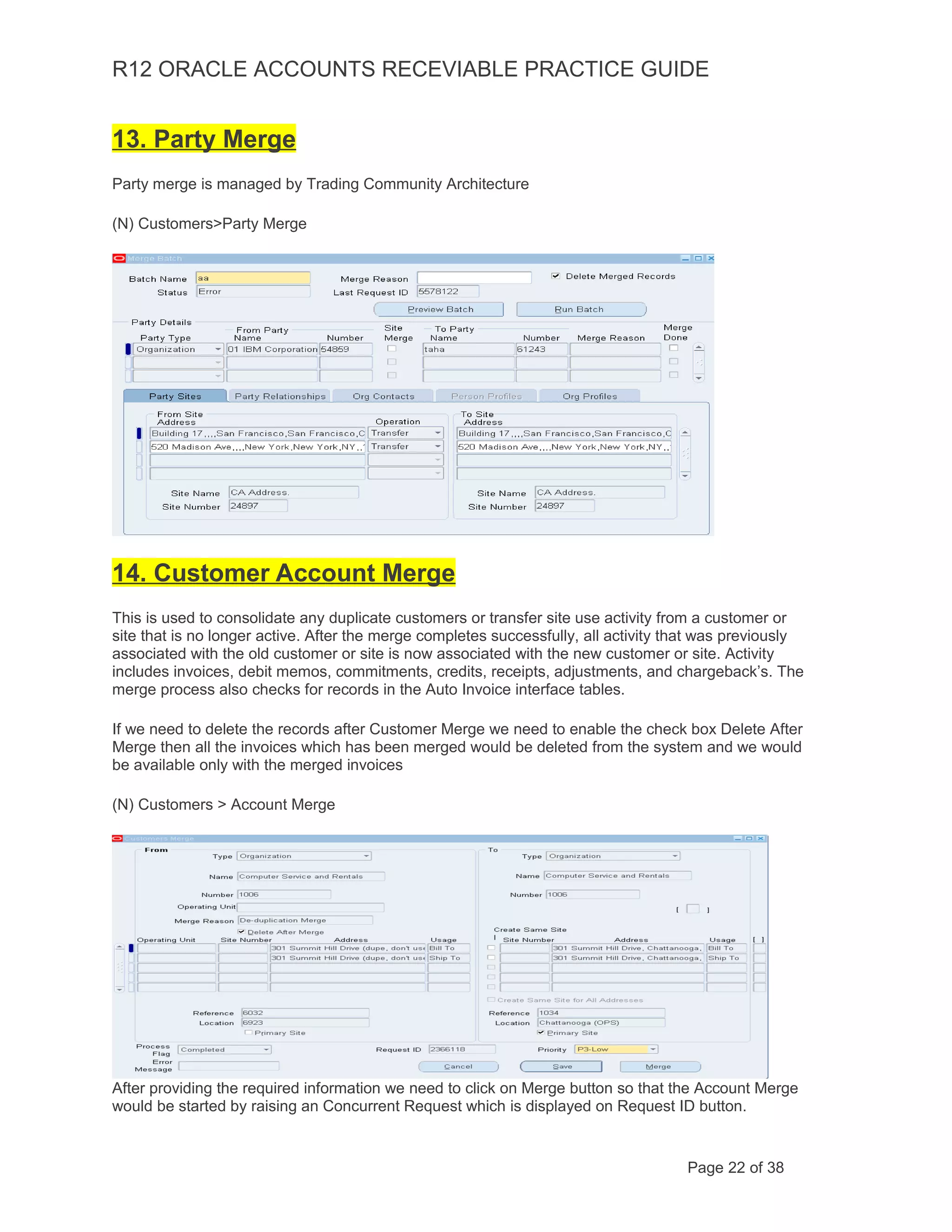 R12 ORACLE ACCOUNTS RECEVIABLE PRACTICE GUIDE
13. Party Merge
Party merge is managed by Trading Community Architecture
(N) Customers>Party Merge
14. Customer Account Merge
This is used to consolidate any duplicate customers or transfer site use activity from a customer or
site that is no longer active. After the merge completes successfully, all activity that was previously
associated with the old customer or site is now associated with the new customer or site. Activity
includes invoices, debit memos, commitments, credits, receipts, adjustments, and chargeback’s. The
merge process also checks for records in the Auto Invoice interface tables.
If we need to delete the records after Customer Merge we need to enable the check box Delete After
Merge then all the invoices which has been merged would be deleted from the system and we would
be available only with the merged invoices
(N) Customers > Account Merge
After providing the required information we need to click on Merge button so that the Account Merge
would be started by raising an Concurrent Request which is displayed on Request ID button.
Page 22 of 38
 