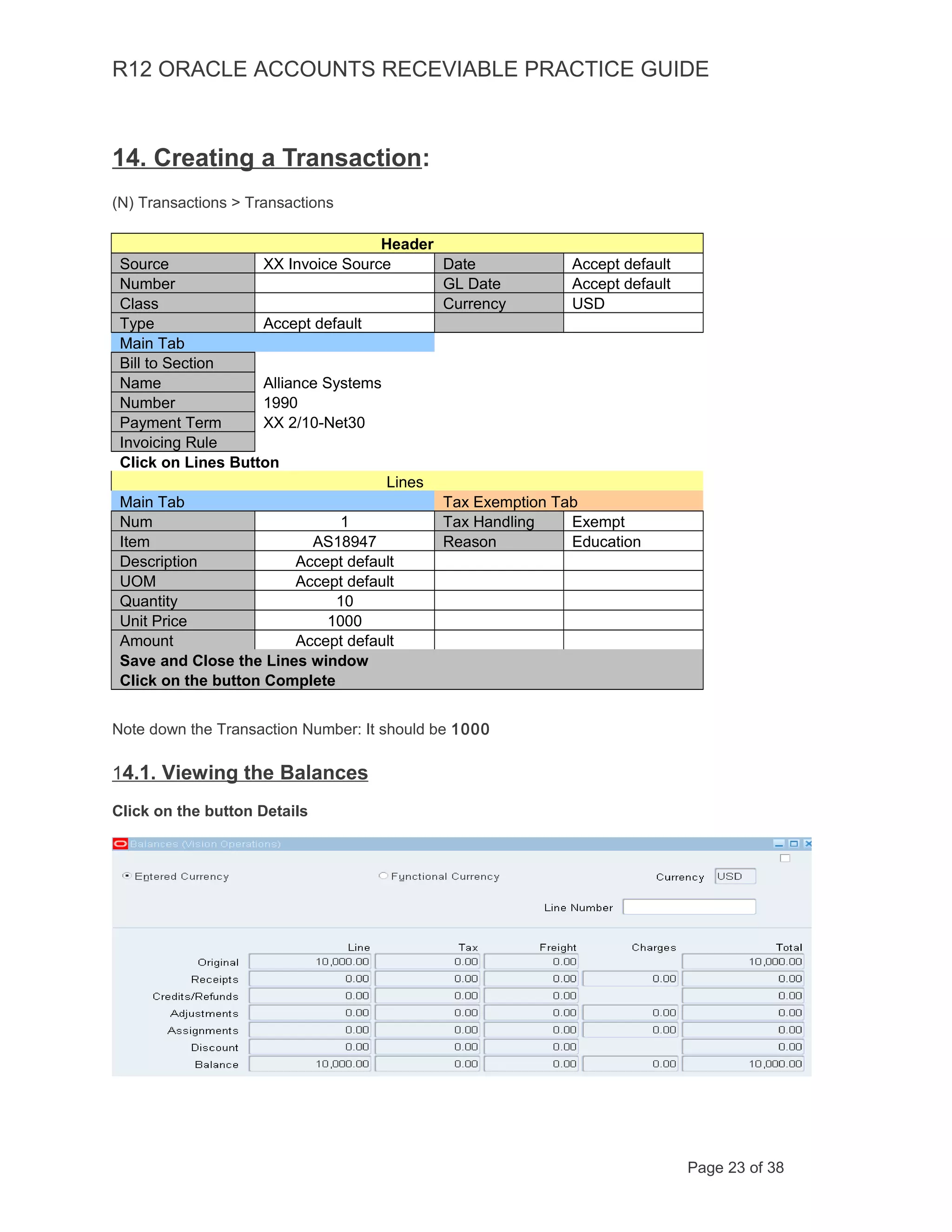R12 ORACLE ACCOUNTS RECEVIABLE PRACTICE GUIDE
14. Creating a Transaction:
(N) Transactions > Transactions
Header
Source XX Invoice Source Date Accept default
Number GL Date Accept default
Class Currency USD
Type Accept default
Main Tab
Bill to Section
Name Alliance Systems
Number 1990
Payment Term XX 2/10-Net30
Invoicing Rule
Click on Lines Button
Lines
Main Tab Tax Exemption Tab
Num 1 Tax Handling Exempt
Item AS18947 Reason Education
Description Accept default
UOM Accept default
Quantity 10
Unit Price 1000
Amount Accept default
Save and Close the Lines window
Click on the button Complete
Note down the Transaction Number: It should be 1000
14.1. Viewing the Balances
Click on the button Details
Page 23 of 38
 