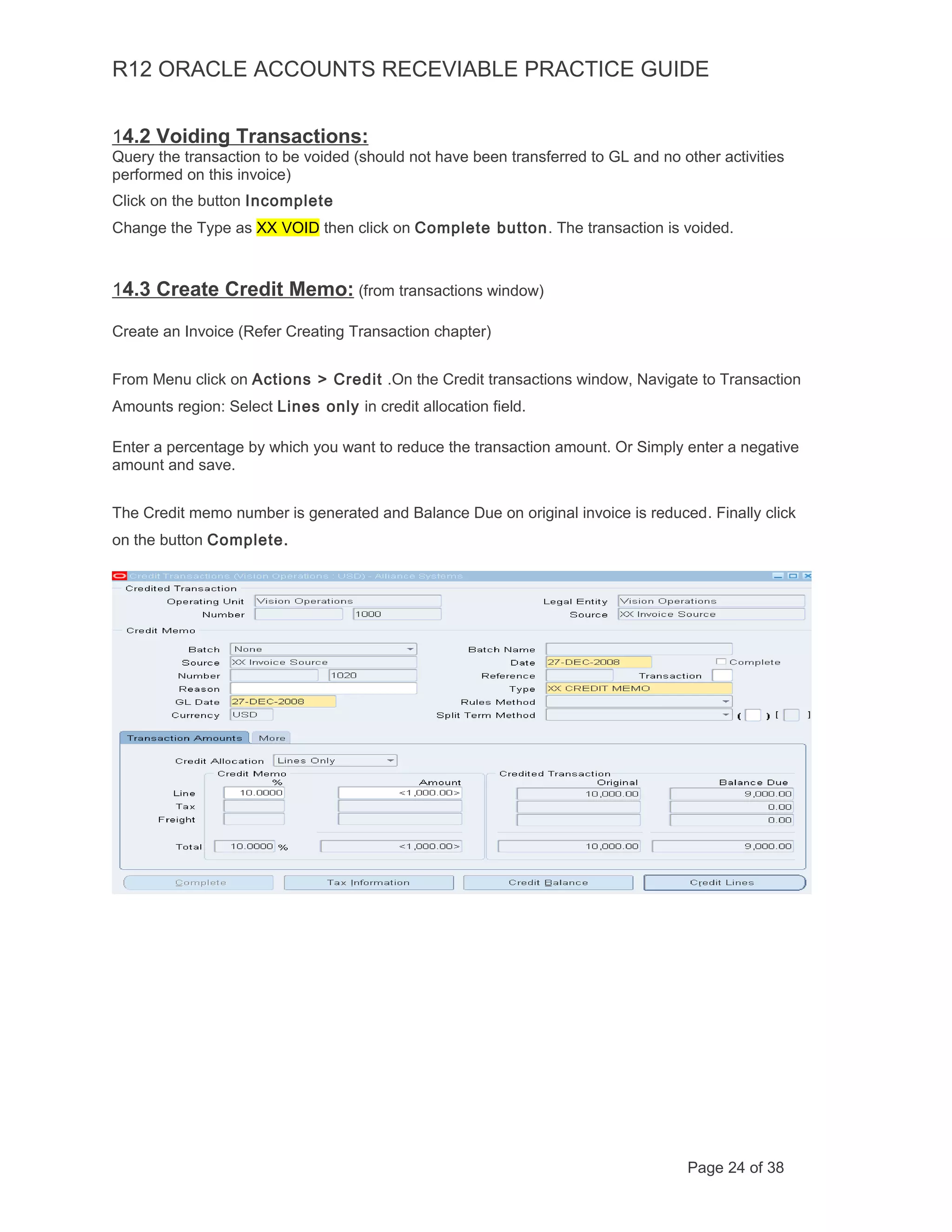 R12 ORACLE ACCOUNTS RECEVIABLE PRACTICE GUIDE
14.2 Voiding Transactions:
Query the transaction to be voided (should not have been transferred to GL and no other activities
performed on this invoice)
Click on the button Incomplete
Change the Type as XX VOID then click on Complete button. The transaction is voided.
14.3 Create Credit Memo: (from transactions window)
Create an Invoice (Refer Creating Transaction chapter)
From Menu click on Actions > Credit .On the Credit transactions window, Navigate to Transaction
Amounts region: Select Lines only in credit allocation field.
Enter a percentage by which you want to reduce the transaction amount. Or Simply enter a negative
amount and save.
The Credit memo number is generated and Balance Due on original invoice is reduced. Finally click
on the button Complete.
Page 24 of 38
 