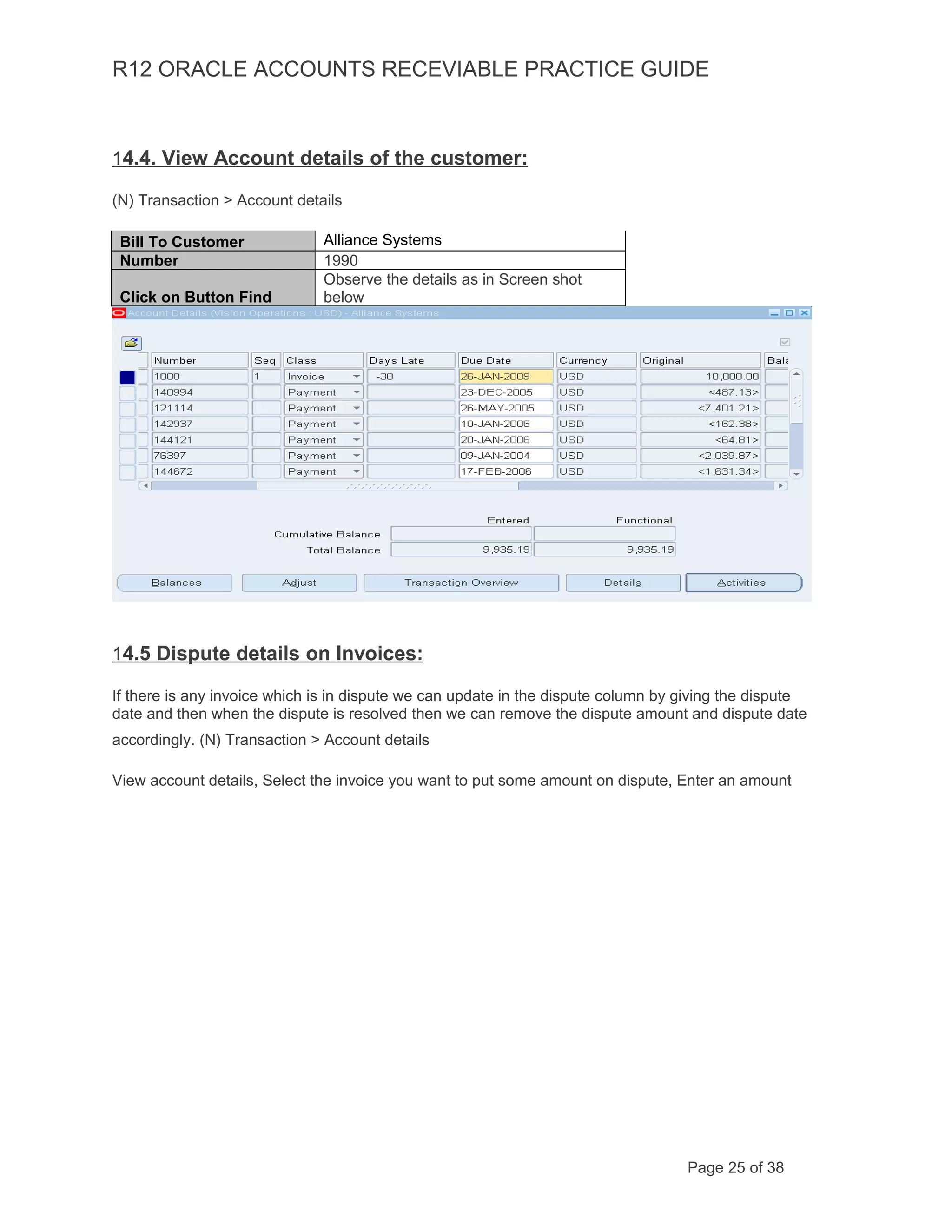 R12 ORACLE ACCOUNTS RECEVIABLE PRACTICE GUIDE
14.4. View Account details of the customer:
(N) Transaction > Account details
Bill To Customer Alliance Systems
Number 1990
Click on Button Find
Observe the details as in Screen shot
below
14.5 Dispute details on Invoices:
If there is any invoice which is in dispute we can update in the dispute column by giving the dispute
date and then when the dispute is resolved then we can remove the dispute amount and dispute date
accordingly. (N) Transaction > Account details
View account details, Select the invoice you want to put some amount on dispute, Enter an amount
Page 25 of 38
 