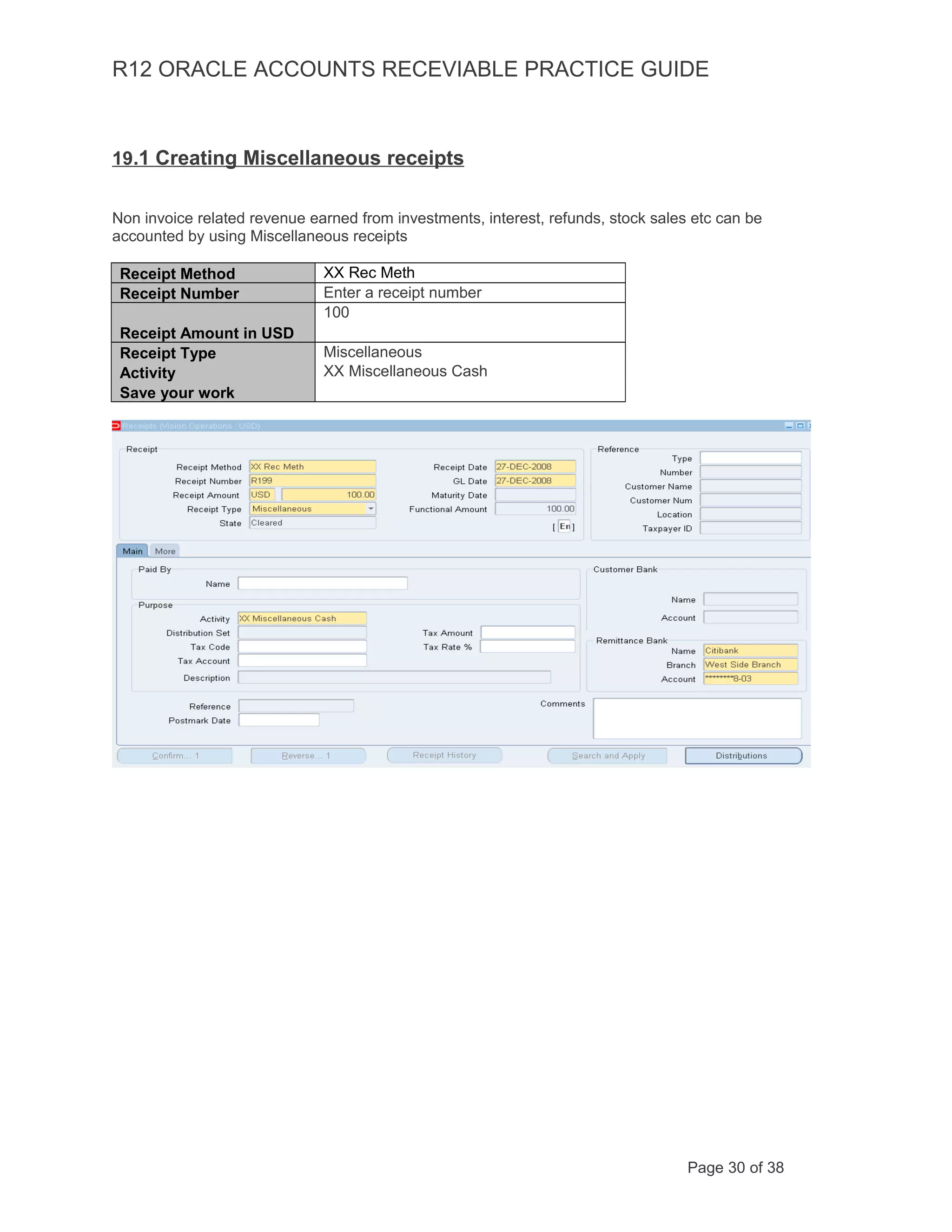 R12 ORACLE ACCOUNTS RECEVIABLE PRACTICE GUIDE
19.1 Creating Miscellaneous receipts
Non invoice related revenue earned from investments, interest, refunds, stock sales etc can be
accounted by using Miscellaneous receipts
Receipt Method XX Rec Meth
Receipt Number Enter a receipt number
Receipt Amount in USD
100
Receipt Type Miscellaneous
Activity XX Miscellaneous Cash
Save your work
Page 30 of 38
 