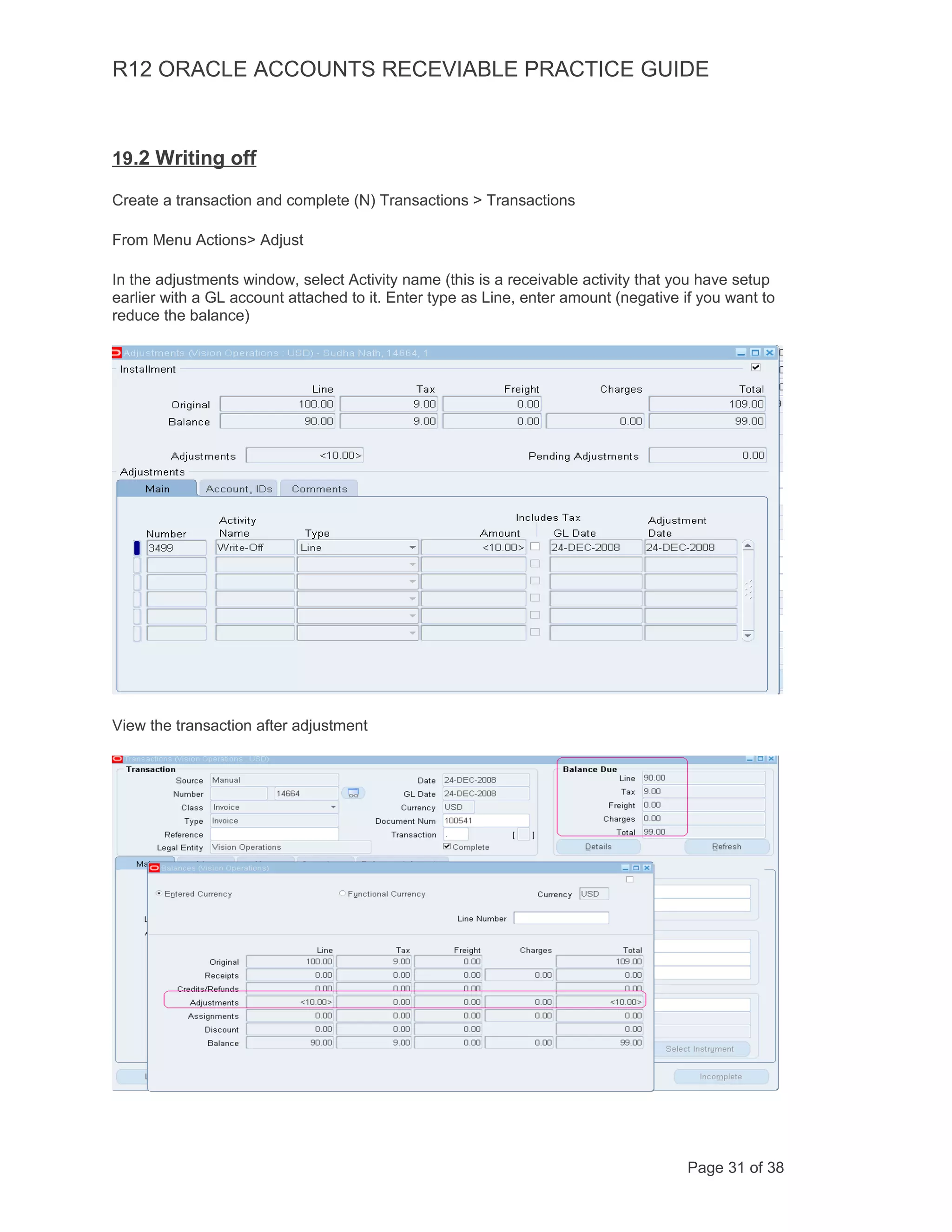 R12 ORACLE ACCOUNTS RECEVIABLE PRACTICE GUIDE
19.2 Writing off
Create a transaction and complete (N) Transactions > Transactions
From Menu Actions> Adjust
In the adjustments window, select Activity name (this is a receivable activity that you have setup
earlier with a GL account attached to it. Enter type as Line, enter amount (negative if you want to
reduce the balance)
View the transaction after adjustment
Page 31 of 38
 