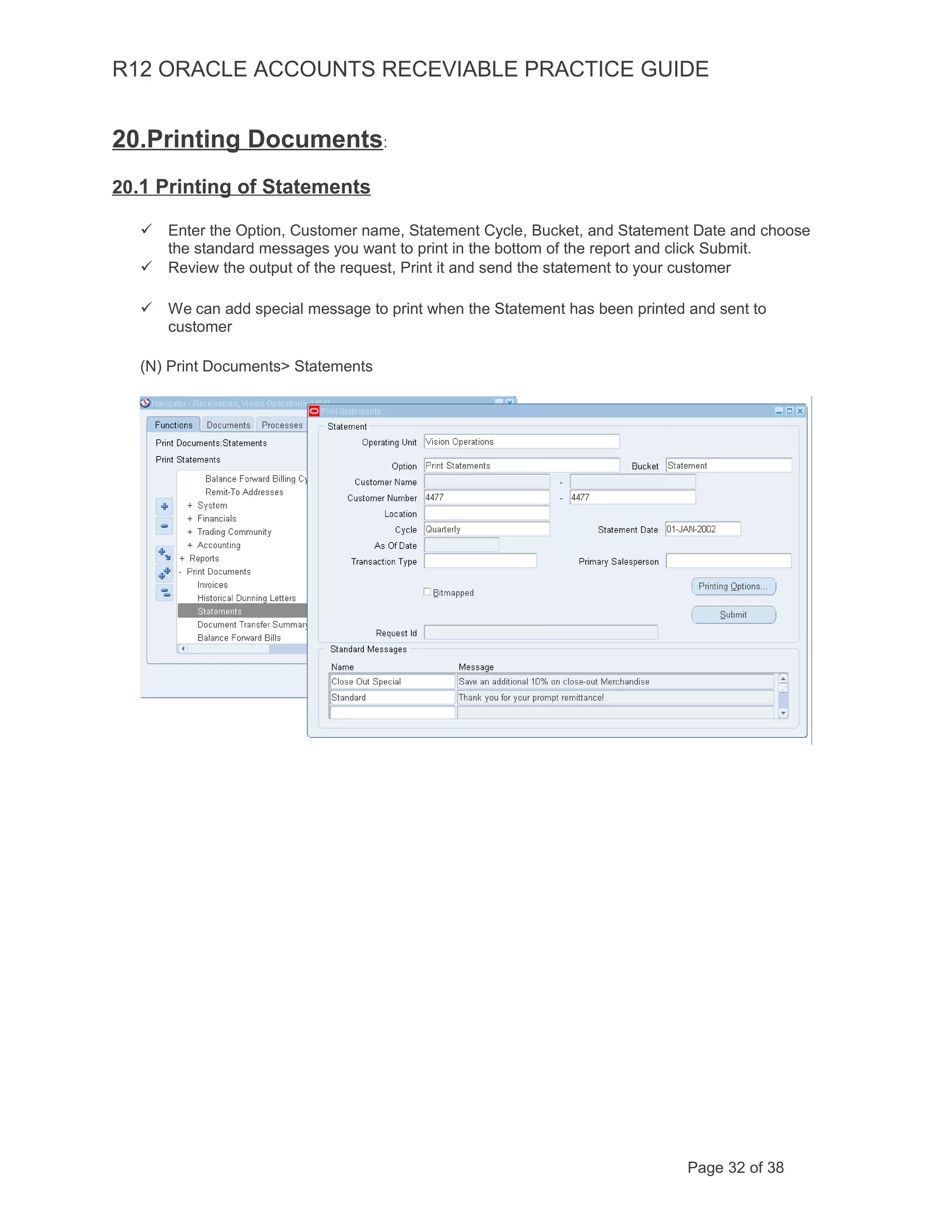 R12 ORACLE ACCOUNTS RECEVIABLE PRACTICE GUIDE
20.Printing Documents:
20.1 Printing of Statements
 Enter the Option, Customer name, Statement Cycle, Bucket, and Statement Date and choose
the standard messages you want to print in the bottom of the report and click Submit.
 Review the output of the request, Print it and send the statement to your customer
 We can add special message to print when the Statement has been printed and sent to
customer
(N) Print Documents> Statements
Page 32 of 38
 