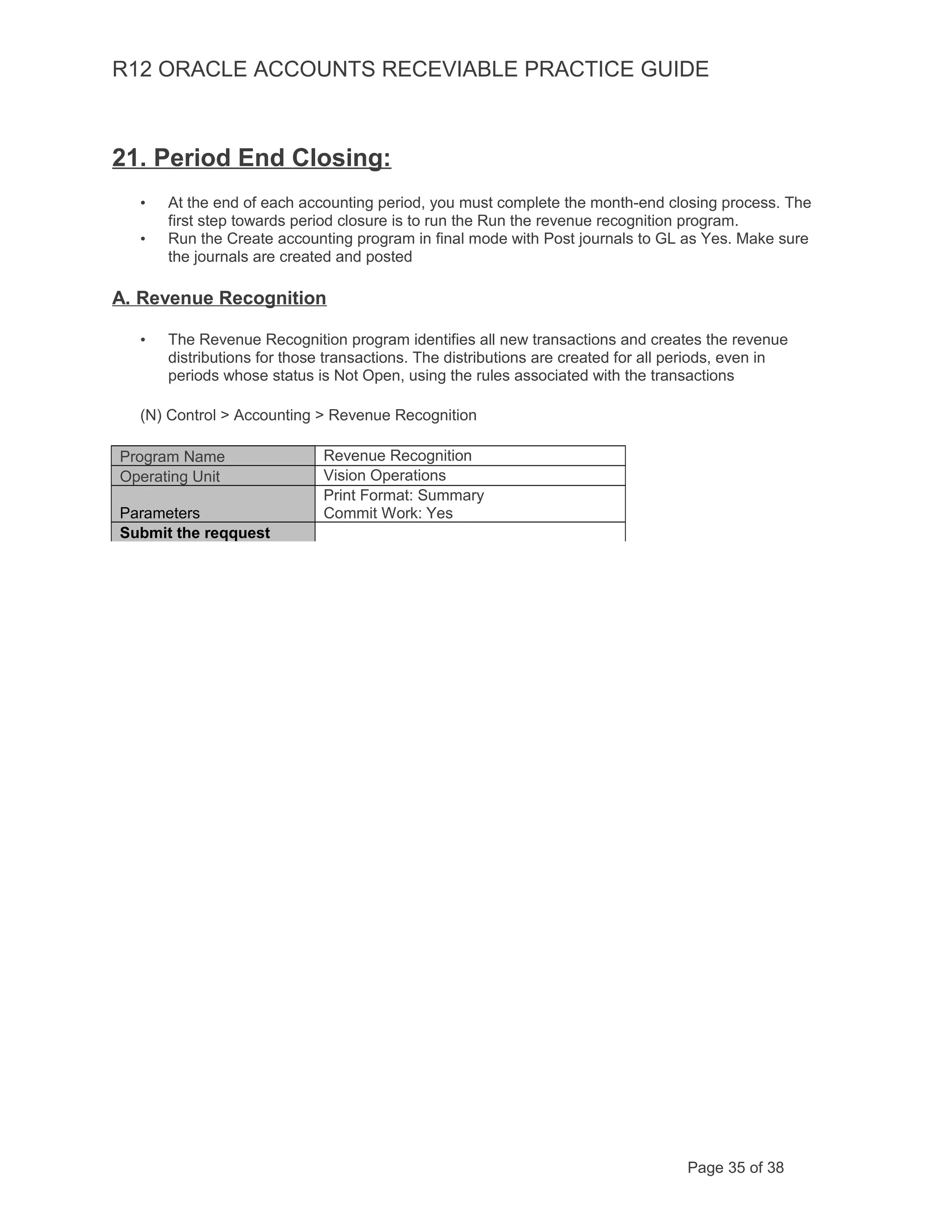 R12 ORACLE ACCOUNTS RECEVIABLE PRACTICE GUIDE
21. Period End Closing:
• At the end of each accounting period, you must complete the month-end closing process. The
first step towards period closure is to run the Run the revenue recognition program.
• Run the Create accounting program in final mode with Post journals to GL as Yes. Make sure
the journals are created and posted
A. Revenue Recognition
• The Revenue Recognition program identifies all new transactions and creates the revenue
distributions for those transactions. The distributions are created for all periods, even in
periods whose status is Not Open, using the rules associated with the transactions
(N) Control > Accounting > Revenue Recognition
Program Name Revenue Recognition
Operating Unit Vision Operations
Parameters
Print Format: Summary
Commit Work: Yes
Submit the reqquest
Page 35 of 38
 
