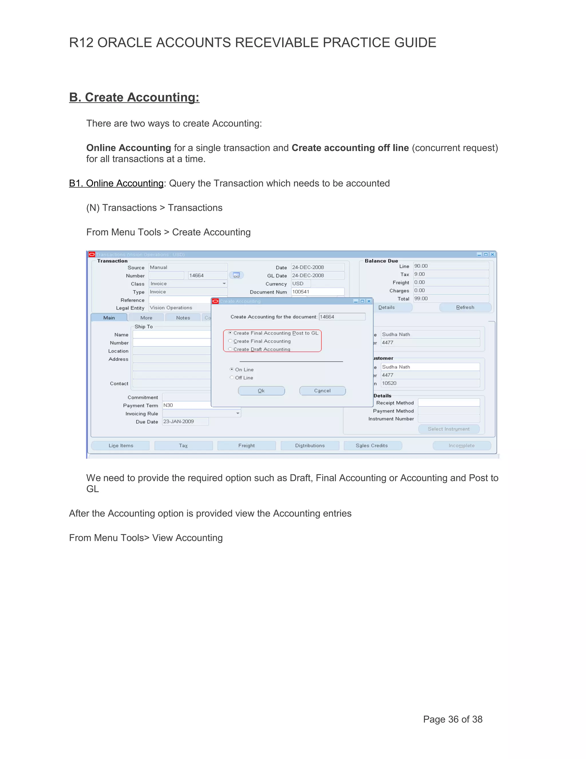 R12 ORACLE ACCOUNTS RECEVIABLE PRACTICE GUIDE
B. Create Accounting:
There are two ways to create Accounting:
Online Accounting for a single transaction and Create accounting off line (concurrent request)
for all transactions at a time.
B1. Online Accounting: Query the Transaction which needs to be accounted
(N) Transactions > Transactions
From Menu Tools > Create Accounting
We need to provide the required option such as Draft, Final Accounting or Accounting and Post to
GL
After the Accounting option is provided view the Accounting entries
From Menu Tools> View Accounting
Page 36 of 38
 
