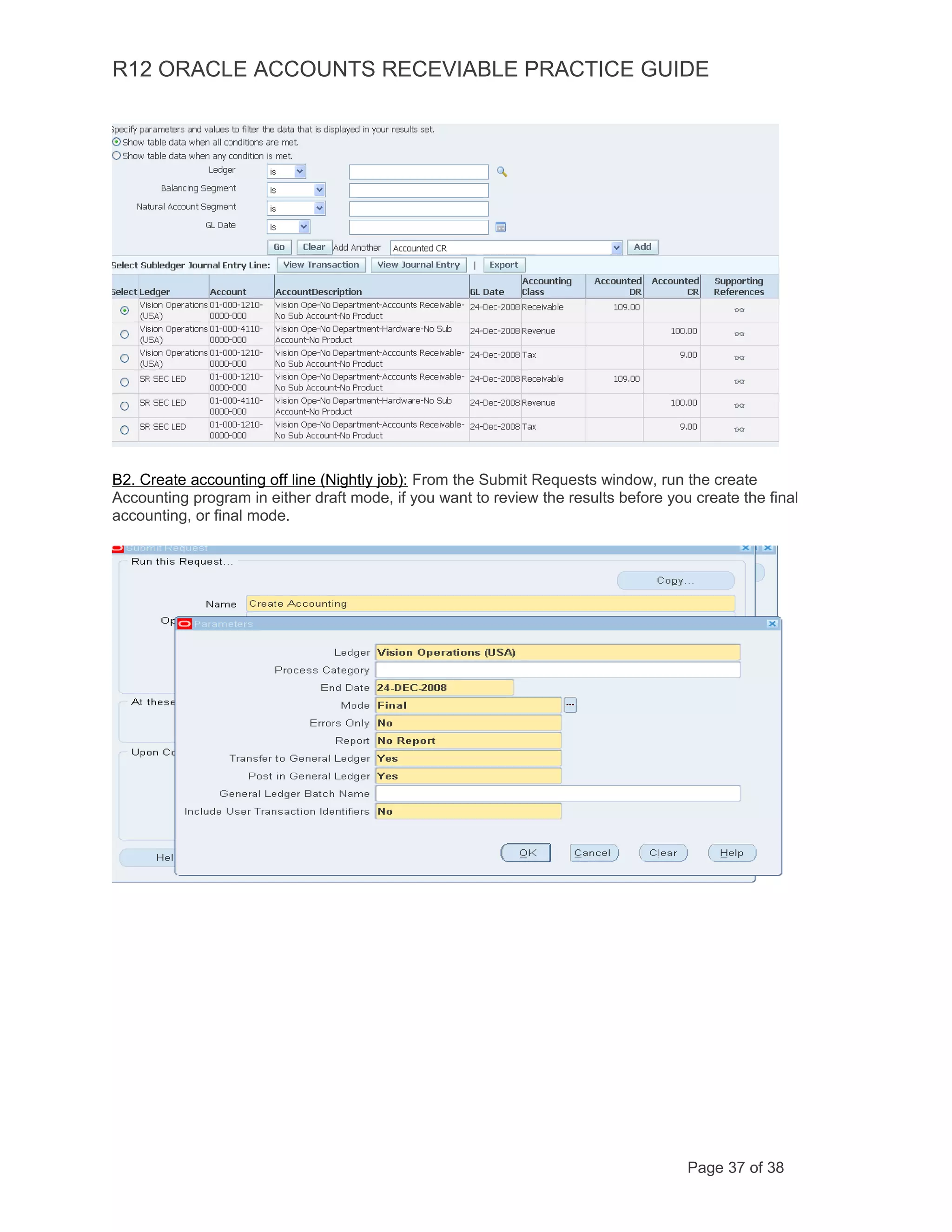R12 ORACLE ACCOUNTS RECEVIABLE PRACTICE GUIDE
B2. Create accounting off line (Nightly job): From the Submit Requests window, run the create
Accounting program in either draft mode, if you want to review the results before you create the final
accounting, or final mode.
Page 37 of 38
 