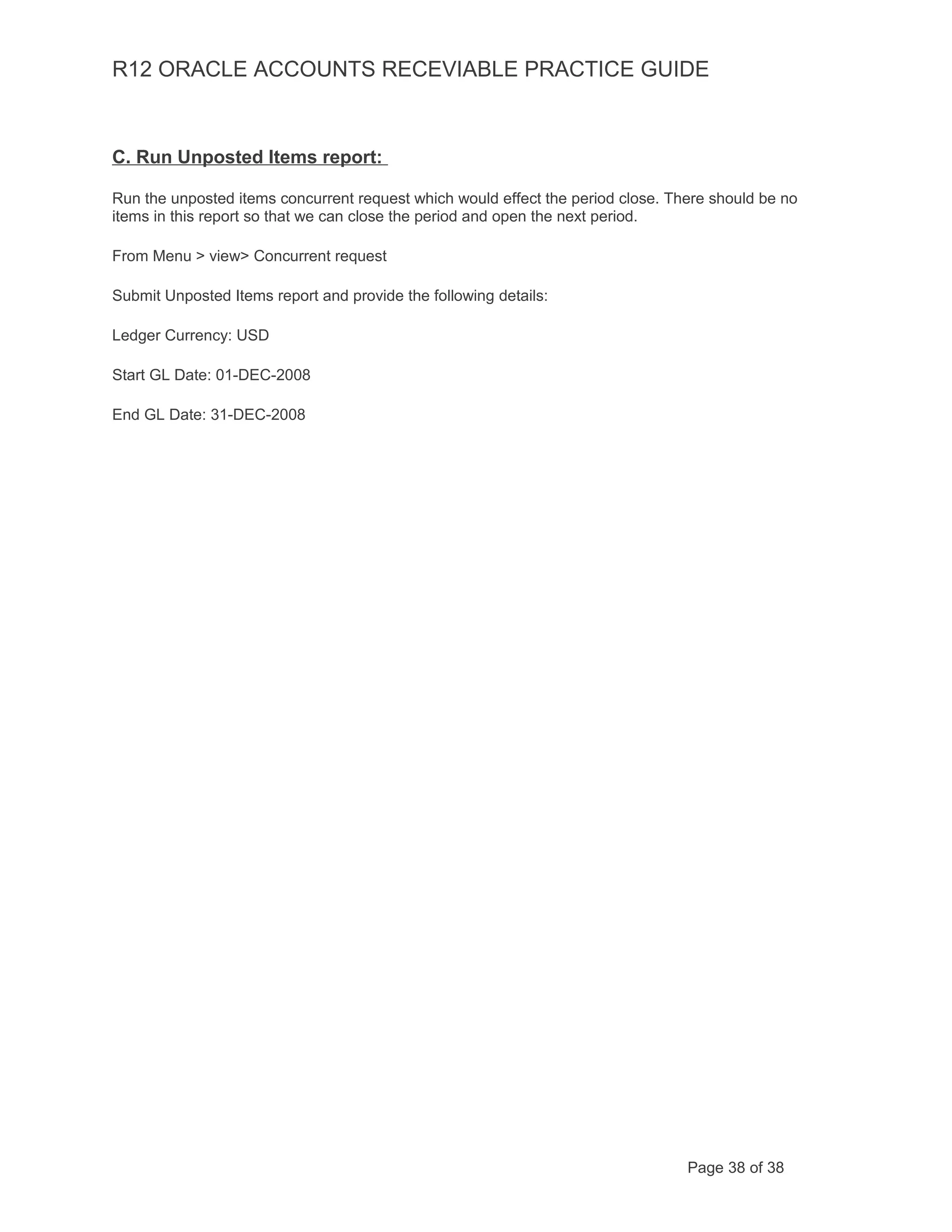 R12 ORACLE ACCOUNTS RECEVIABLE PRACTICE GUIDE
C. Run Unposted Items report:
Run the unposted items concurrent request which would effect the period close. There should be no
items in this report so that we can close the period and open the next period.
From Menu > view> Concurrent request
Submit Unposted Items report and provide the following details:
Ledger Currency: USD
Start GL Date: 01-DEC-2008
End GL Date: 31-DEC-2008
Page 38 of 38
 
