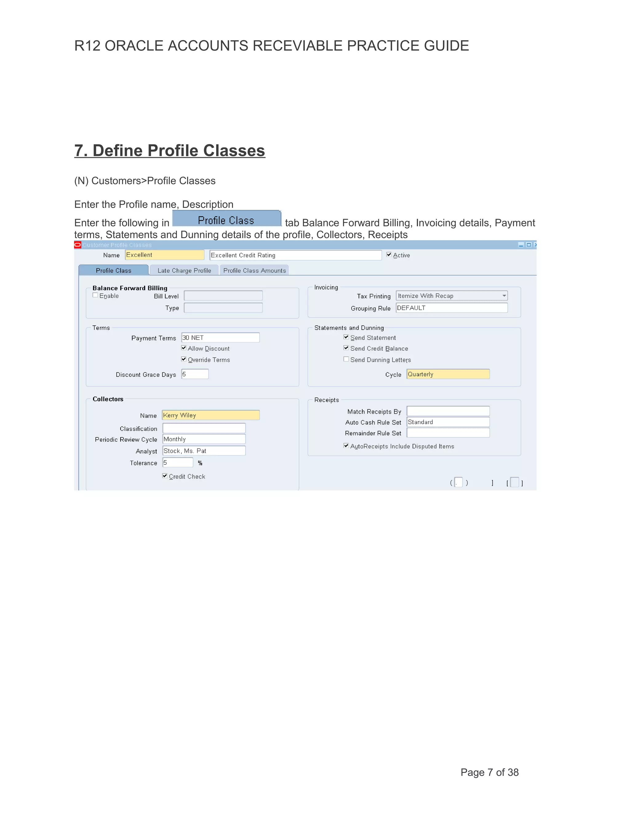 R12 ORACLE ACCOUNTS RECEVIABLE PRACTICE GUIDE
7. Define Profile Classes
(N) Customers>Profile Classes
Enter the Profile name, Description
Enter the following in tab Balance Forward Billing, Invoicing details, Payment
terms, Statements and Dunning details of the profile, Collectors, Receipts
Page 7 of 38
 