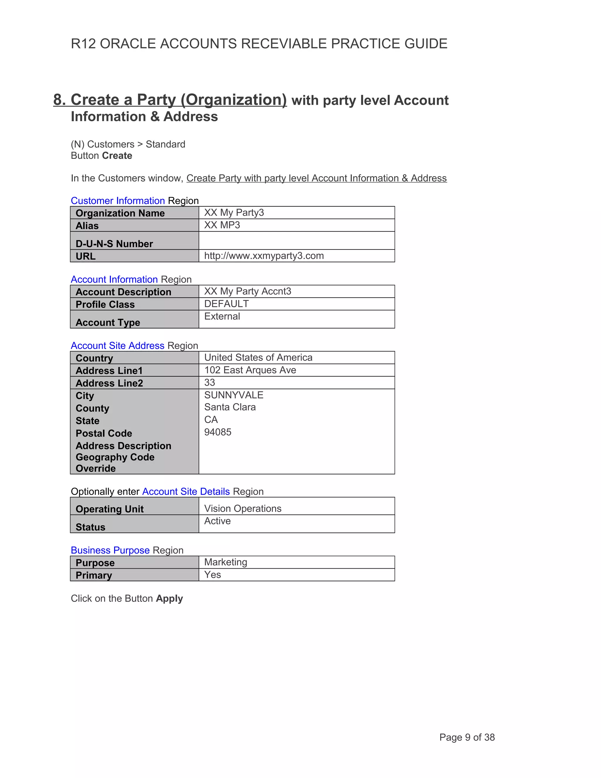 R12 ORACLE ACCOUNTS RECEVIABLE PRACTICE GUIDE
8. Create a Party (Organization) with party level Account
Information & Address
(N) Customers > Standard
Button Create
In the Customers window, Create Party with party level Account Information & Address
Customer Information Region
Organization Name XX My Party3
Alias XX MP3
D-U-N-S Number
URL http://www.xxmyparty3.com
Account Information Region
Account Description XX My Party Accnt3
Profile Class DEFAULT
Account Type
External
Account Site Address Region
Country United States of America
Address Line1 102 East Arques Ave
Address Line2 33
City SUNNYVALE
County Santa Clara
State CA
Postal Code 94085
Address Description
Geography Code
Override
Optionally enter Account Site Details Region
Operating Unit Vision Operations
Status
Active
Business Purpose Region
Purpose Marketing
Primary Yes
Click on the Button Apply
Page 9 of 38
 
