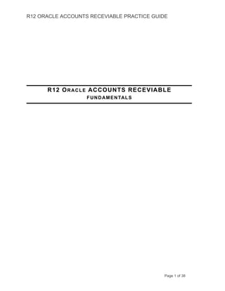 R12 ORACLE ACCOUNTS RECEVIABLE PRACTICE GUIDE
R12 ORACLE ACCOUNTS RECEVIABLE
FUNDAMENTALS
Page 1 of 38
 