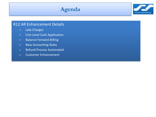 Agenda

R12 AR Enhancement Details
  –   Late Charges
  –   Line Level Cash Application
  –   Balance Forward Billing
  –   New Accounting Rules
  –   Refund Process Automated
  –   Customer Enhancement
 