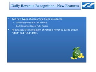 Daily Revenue Recognition -New Features


• Two new types of Accounting Rules Introduced
    – Daily Revenue Rates, All Periods
    – Daily Revenue Rates, Fully Period
• Allows accurate calculation of Periodic Revenue based on just
  “Start” and “End” dates.
 