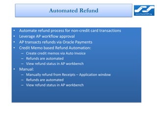 Automated Refund


•   Automate refund process for non-credit card transactions
•   Leverage AP workflow approval
•   AP transacts refunds via Oracle Payments
•   Credit Memo based Refund Automation:
     – Create credit memos via Auto Invoice
     – Refunds are automated
     – View refund status in AP workbench
• Manual:
     – Manually refund from Receipts – Application window
     – Refunds are automated
     – View refund status in AP workbench
 