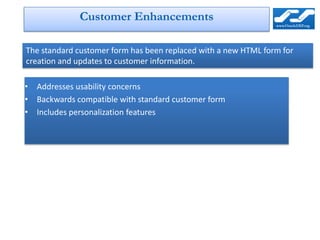 Customer Enhancements

The standard customer form has been replaced with a new HTML form for
creation and updates to customer information.

• Addresses usability concerns
• Backwards compatible with standard customer form
• Includes personalization features
 
