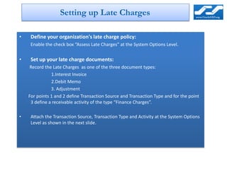 Setting up Late Charges

•    Define your organization's late charge policy:
     Enable the check box “Assess Late Charges” at the System Options Level.


•    Set up your late charge documents:
     Record the Late Charges as one of the three document types:
               1.Interest Invoice
               2.Debit Memo
               3. Adjustment
    For points 1 and 2 define Transaction Source and Transaction Type and for the point
     3 define a receivable activity of the type “Finance Charges”.

•    Attach the Transaction Source, Transaction Type and Activity at the System Options
     Level as shown in the next slide.
 