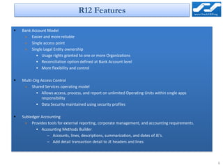 R12 Features

   Bank Account Model
     » Easier and more reliable
     » Single access point
     » Single Legal Entity ownership
           • Usage rights granted to one or more Organizations
           • Reconciliation option defined at Bank Account level
           • More flexibility and control

   Multi-Org Access Control
     » Shared Services operating model
           • Allows access, process, and report on unlimited Operating Units within single apps
               responsibility
           • Data Security maintained using security profiles

   Subledger Accounting
     » Provides tools for external reporting, corporate management, and accounting requirements.
           • Accounting Methods Builder
                 – Accounts, lines, descriptions, summarization, and dates of JE’s.
                 – Add detail transaction detail to JE headers and lines



                                                                                                   6
 