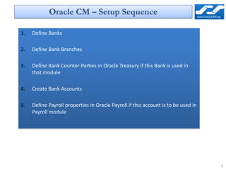 Oracle CM – Setup Sequence

1.   Define Banks

2.   Define Bank Branches

3.   Define Bank Counter Parties in Oracle Treasury if this Bank is used in
     that module

4.   Create Bank Accounts

5.   Define Payroll properties in Oracle Payroll if this account is to be used in
     Payroll module




                                                                                    9
 