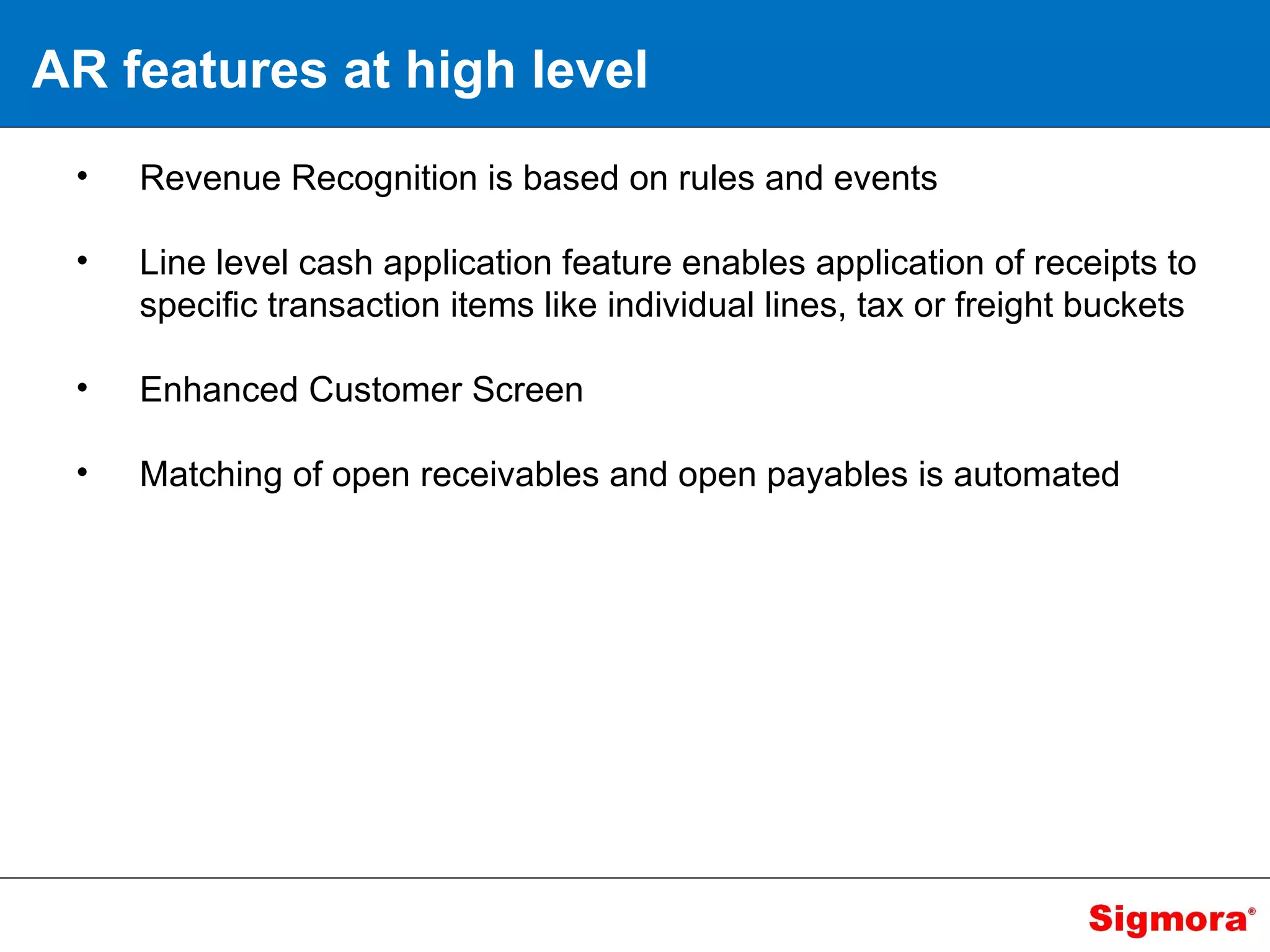 AR features at high level Revenue Recognition is based on rules and events Line level cash application feature enables application of receipts to specific transaction items like individual lines, tax or freight buckets Enhanced Customer Screen Matching of open receivables and open payables is automated 