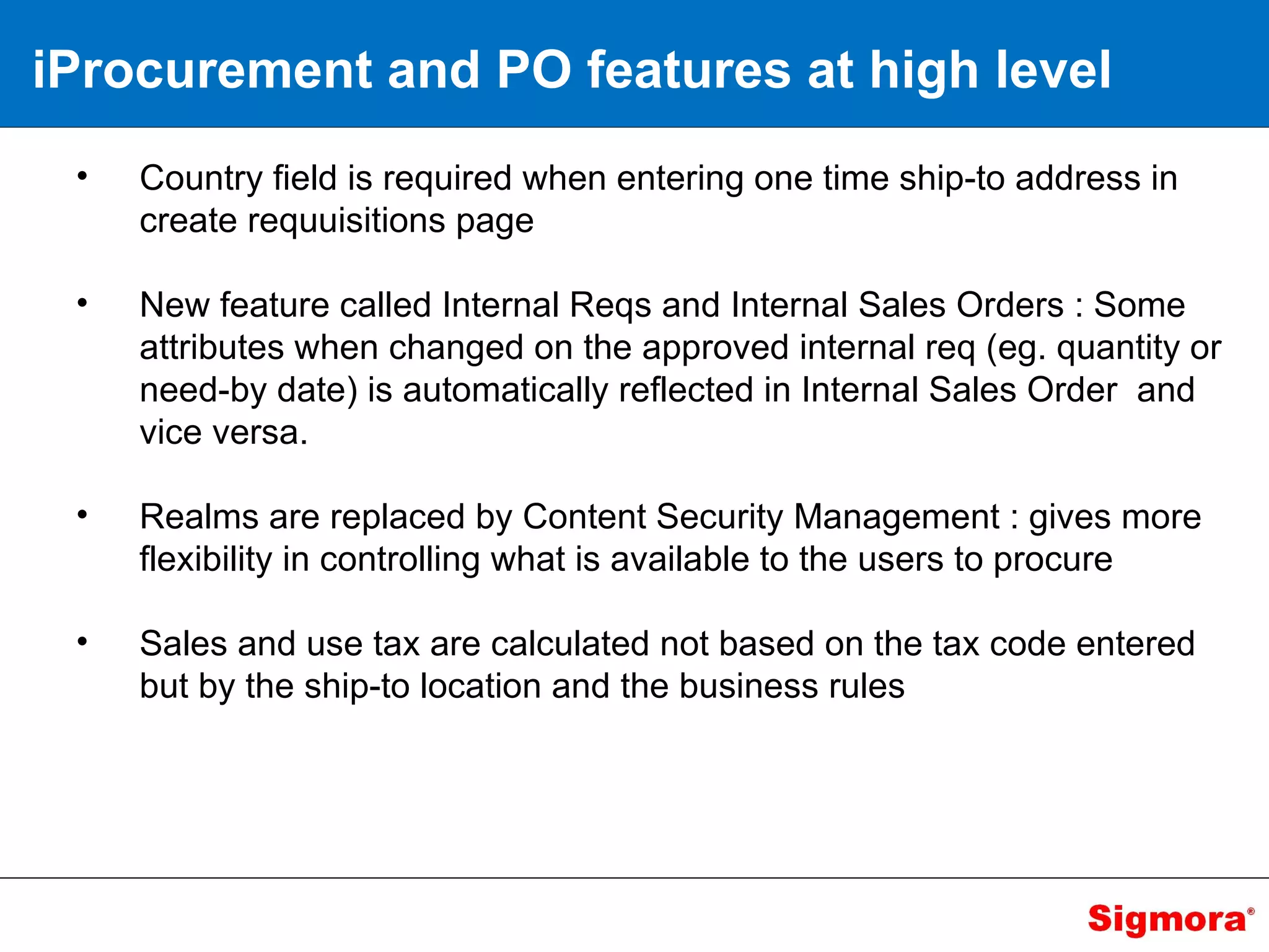 iProcurement and PO features at high level Country field is required when entering one time ship-to address in create requuisitions page New feature called Internal Reqs and Internal Sales Orders : Some attributes when changed on the approved internal req (eg. quantity or need-by date) is automatically reflected in Internal Sales Order  and vice versa. Realms are replaced by Content Security Management : gives more flexibility in controlling what is available to the users to procure Sales and use tax are calculated not based on the tax code entered but by the ship-to location and the business rules 