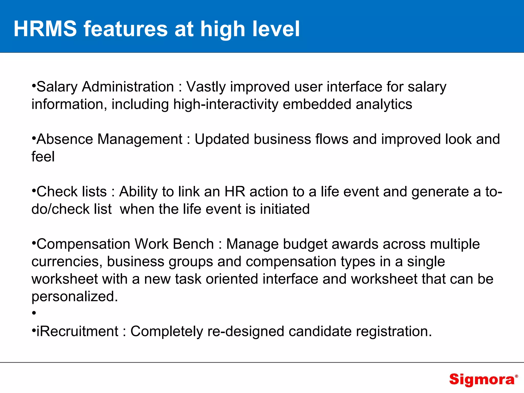 HRMS features at high level Salary Administration : Vastly improved user interface for salary information, including high-interactivity embedded analytics Absence Management : Updated business flows and improved look and feel Check lists : Ability to link an HR action to a life event and generate a to-do/check list  when the life event is initiated Compensation Work Bench : Manage budget awards across multiple currencies, business groups and compensation types in a single worksheet with a new task oriented interface and worksheet that can be personalized. iRecruitment : Completely re-designed candidate registration. 