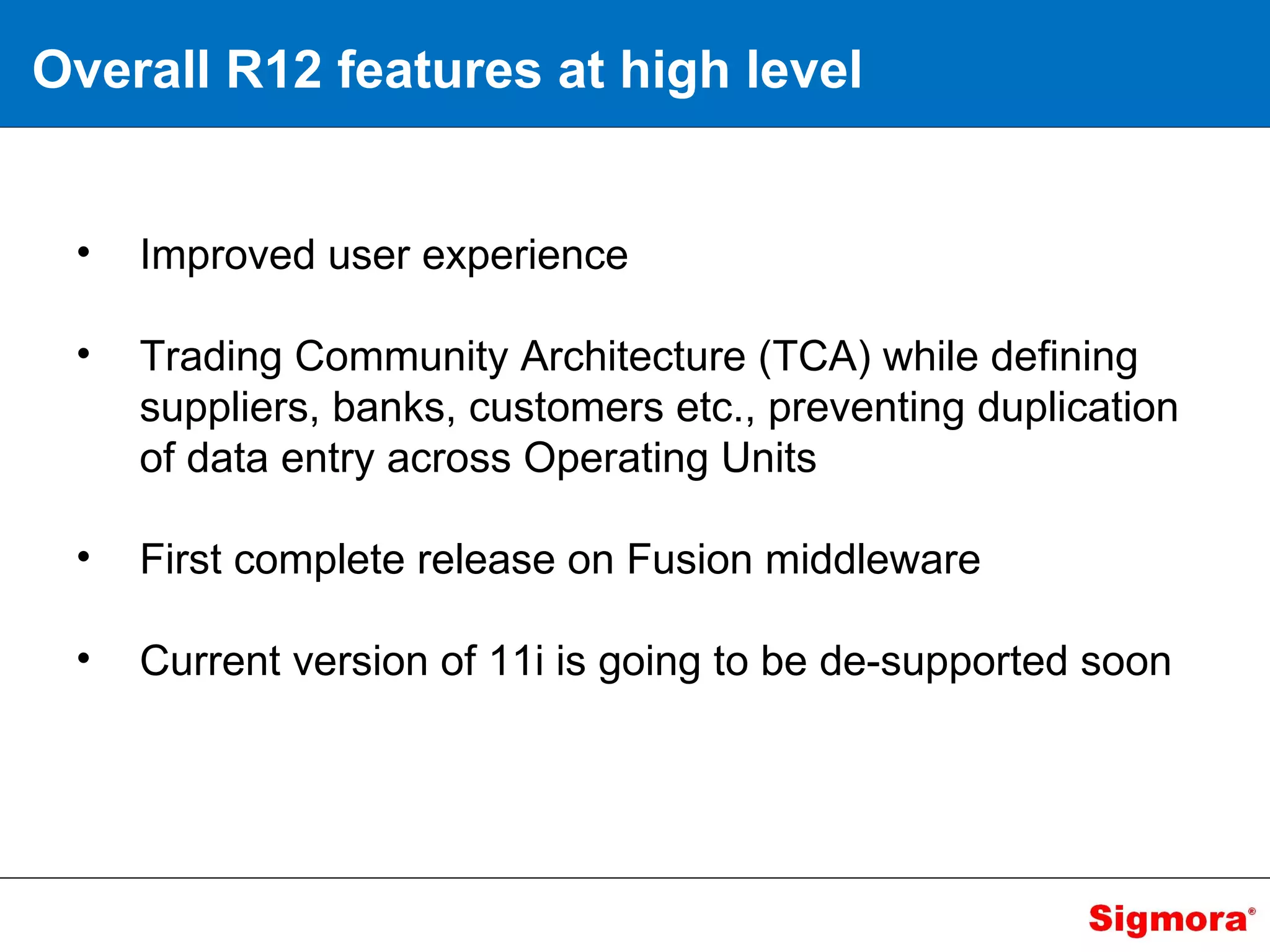 Overall R12 features at high level Improved user experience Trading Community Architecture (TCA) while defining suppliers, banks, customers etc., preventing duplication of data entry across Operating Units First complete release on Fusion middleware Current version of 11i is going to be de-supported soon 