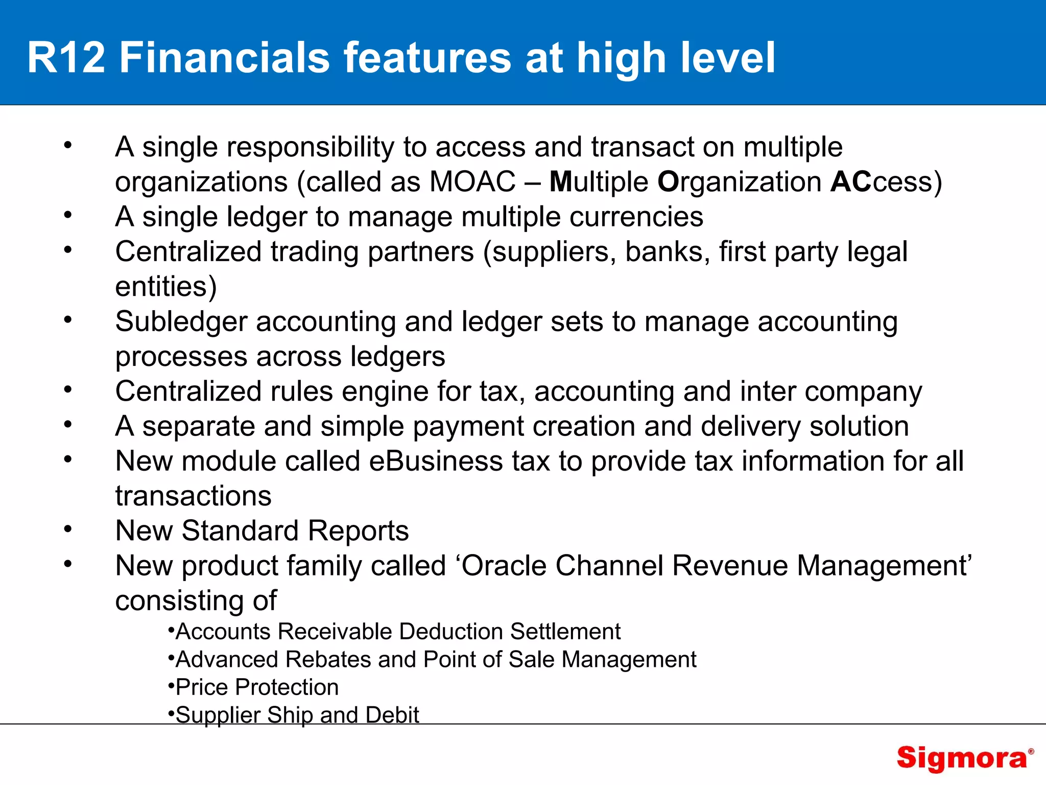 R12 Financials features at high level A single responsibility to access and transact on multiple organizations (called as MOAC –  M ultiple  O rganization  AC cess) A single ledger to manage multiple currencies  Centralized trading partners (suppliers, banks, first party legal entities)  Subledger accounting and ledger sets to manage accounting processes across ledgers  Centralized rules engine for tax, accounting and inter company  A separate and simple payment creation and delivery solution  New module called eBusiness tax to provide tax information for all transactions New Standard Reports New product family called ‘Oracle Channel Revenue Management’ consisting of  Accounts Receivable Deduction Settlement  Advanced Rebates and Point of Sale Management  Price Protection Supplier Ship and Debit  