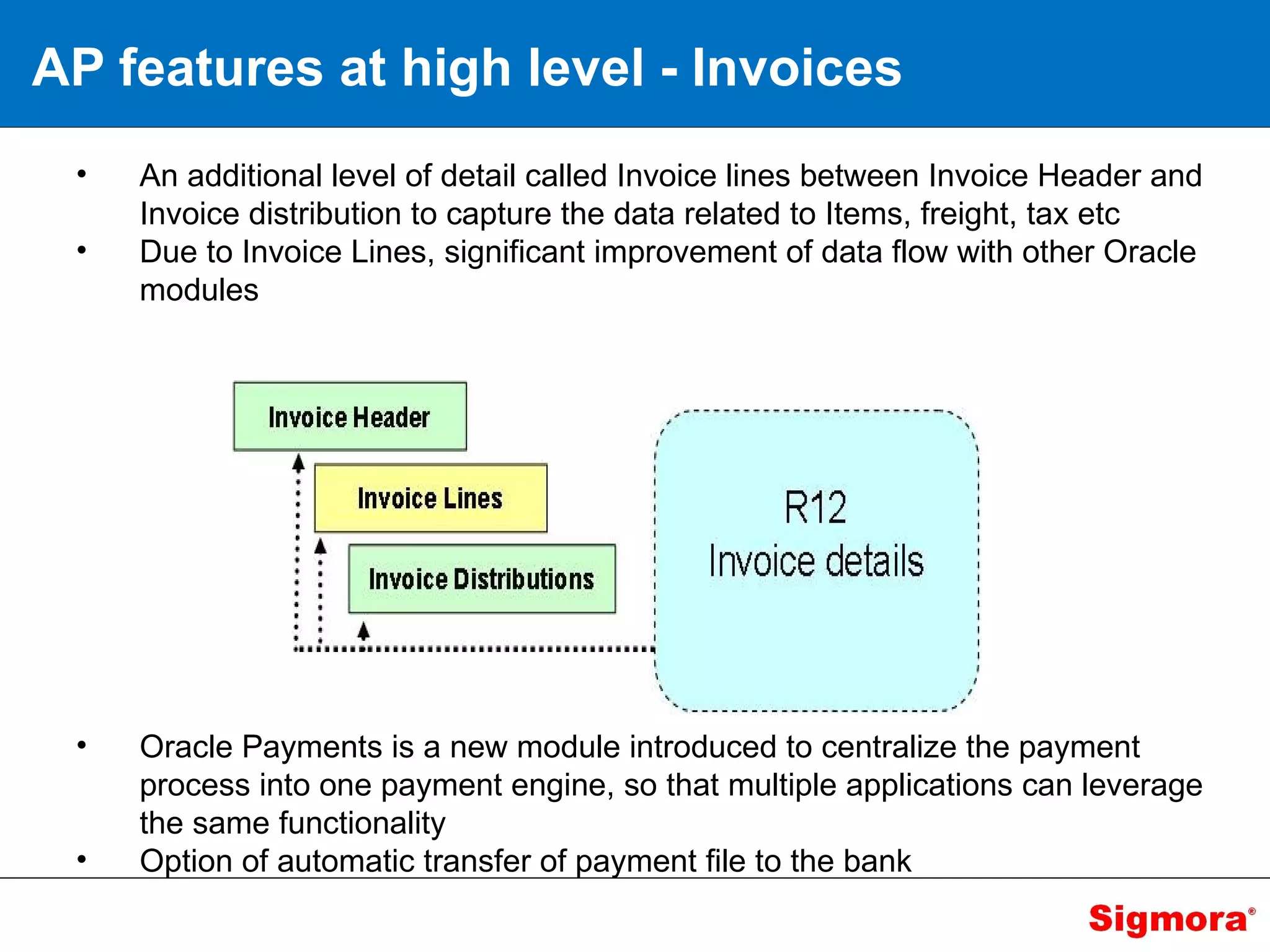 AP features at high level - Invoices An additional level of detail called Invoice lines between Invoice Header and Invoice distribution to capture the data related to Items, freight, tax etc Due to Invoice Lines, significant improvement of data flow with other Oracle modules Oracle Payments is a new module introduced to centralize the payment process into one payment engine, so that multiple applications can leverage the same functionality Option of automatic transfer of payment file to the bank 
