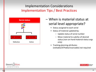 Implementation Considerations
                  Implementation Tips / Best Practices

              Serial status         – When is material status at
                                      serial level appropriate?
                                       • Status assigned to each serial
                                       • Status of material updated by:
                                            – Update status of serial number
     SN: 223356        SN: 223356           – Move material to sub/loc of desired
                                               status (non on-hand material status orgs
      Defective           Active               only)
                                       • Tracking planning attributes
                                         (nettable/ATPable/reservable) not required




                                                                                      10
10
 