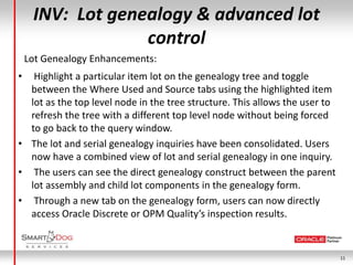 INV: Lot genealogy & advanced lot
                  control
    Lot Genealogy Enhancements:
•  Highlight a particular item lot on the genealogy tree and toggle
  between the Where Used and Source tabs using the highlighted item
  lot as the top level node in the tree structure. This allows the user to
  refresh the tree with a different top level node without being forced
  to go back to the query window.
• The lot and serial genealogy inquiries have been consolidated. Users
  now have a combined view of lot and serial genealogy in one inquiry.
• The users can see the direct genealogy construct between the parent
  lot assembly and child lot components in the genealogy form.
• Through a new tab on the genealogy form, users can now directly
  access Oracle Discrete or OPM Quality’s inspection results.


                                                                             11
 