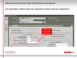 Advanced Lot Control: New lot attributes introduced

Lot Expiration: Retest Interval, Expiration Action Interval, Expiration




                                           New Lot
                                          Expiration
                                          Attributes




                                                                          13
 