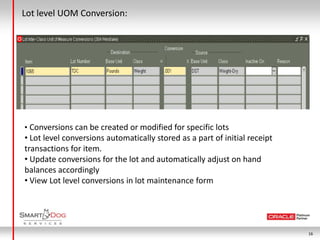 Lot level UOM Conversion:




• Conversions can be created or modified for specific lots
• Lot level conversions automatically stored as a part of initial receipt
transactions for item.
• Update conversions for the lot and automatically adjust on hand
balances accordingly
• View Lot level conversions in lot maintenance form




                                                                            16
 