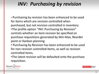 INV: Purchasing by revision

• Purchasing by revision has been enhanced to be used
for items which are revision controlled when
purchased, but not revision controlled in inventory
•The profile option “INV: Purchasing by Revision”
controls whether an item revision be specified on
purchase requisitions generated by Min-Max, Reorder
point or Kanban planning
• Purchasing by Revision has been enhanced to be used
for non-revision controlled items, as well as revision
controlled items.
•The latest revision will be defaulted onto the purchase
requisition.


                                                           18
 