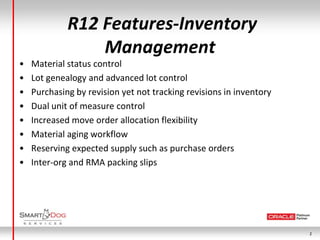 R12 Features-Inventory
                 Management
•   Material status control
•   Lot genealogy and advanced lot control
•   Purchasing by revision yet not tracking revisions in inventory
•   Dual unit of measure control
•   Increased move order allocation flexibility
•   Material aging workflow
•   Reserving expected supply such as purchase orders
•   Inter-org and RMA packing slips




                                                                     2
 
